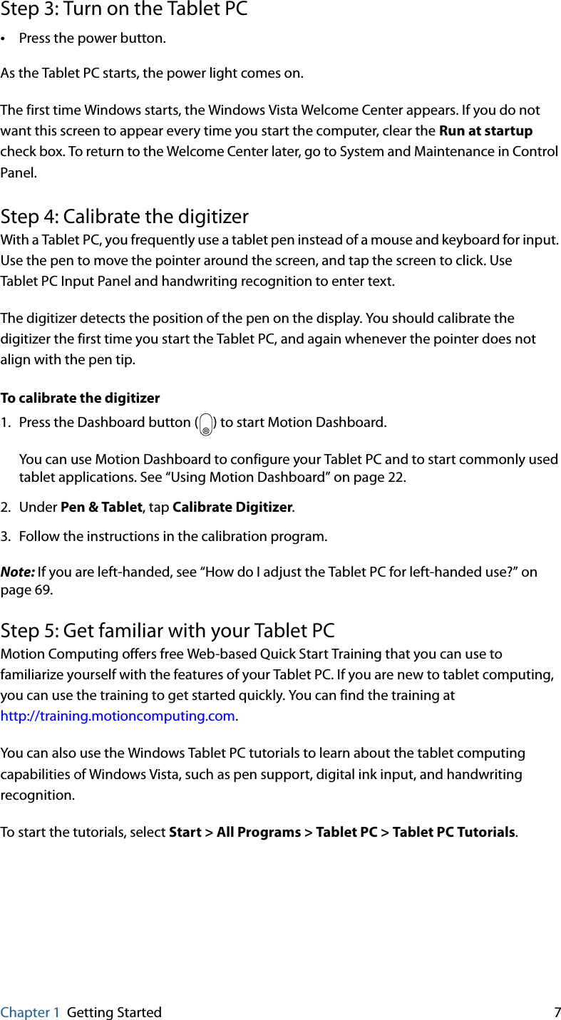 Chapter 1 Getting Started 7Step 3: Turn on the Tablet PC•Press the power button.As the Tablet PC starts, the power light comes on.The first time Windows starts, the Windows Vista Welcome Center appears. If you do not want this screen to appear every time you start the computer, clear the Run at startup check box. To return to the Welcome Center later, go to System and Maintenance in Control Panel.Step 4: Calibrate the digitizerWith a Tablet PC, you frequently use a tablet pen instead of a mouse and keyboard for input. Use the pen to move the pointer around the screen, and tap the screen to click. Use Tablet PC Input Panel and handwriting recognition to enter text.The digitizer detects the position of the pen on the display. You should calibrate the digitizer the first time you start the Tablet PC, and again whenever the pointer does not align with the pen tip.To calibrate the digitizer1. Press the Dashboard button ( ) to start Motion Dashboard.You can use Motion Dashboard to configure your Tablet PC and to start commonly used tablet applications. See “Using Motion Dashboard” on page 22.2. Under Pen &amp; Tablet, tap Calibrate Digitizer.3. Follow the instructions in the calibration program.Note: If you are left-handed, see “How do I adjust the Tablet PC for left-handed use?” on page 69.Step 5: Get familiar with your Tablet PCMotion Computing offers free Web-based Quick Start Training that you can use to familiarize yourself with the features of your Tablet PC. If you are new to tablet computing, you can use the training to get started quickly. You can find the training athttp://training.motioncomputing.com.You can also use the Windows Tablet PC tutorials to learn about the tablet computing capabilities of Windows Vista, such as pen support, digital ink input, and handwriting recognition.To start the tutorials, select Start &gt; All Programs &gt; Tablet PC &gt; Tablet PC Tutorials.