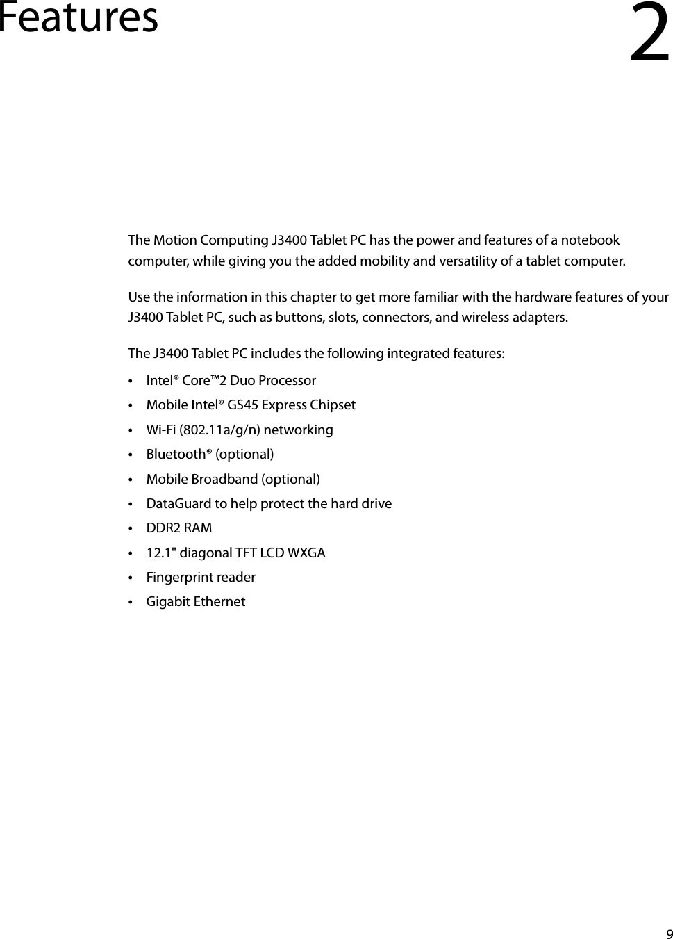 9Features 2The Motion Computing J3400 Tablet PC has the power and features of a notebook computer, while giving you the added mobility and versatility of a tablet computer.Use the information in this chapter to get more familiar with the hardware features of your J3400 Tablet PC, such as buttons, slots, connectors, and wireless adapters.The J3400 Tablet PC includes the following integrated features:•Intel® Core™2 Duo Processor •Mobile Intel® GS45 Express Chipset•Wi-Fi (802.11a/g/n) networking•Bluetooth® (optional)•Mobile Broadband (optional)•DataGuard to help protect the hard drive•DDR2 RAM•12.1&quot; diagonal TFT LCD WXGA•Fingerprint reader•Gigabit Ethernet