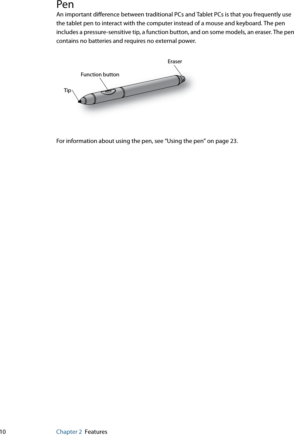 10 Chapter 2 FeaturesPenAn important difference between traditional PCs and Tablet PCs is that you frequently use the tablet pen to interact with the computer instead of a mouse and keyboard. The pen includes a pressure-sensitive tip, a function button, and on some models, an eraser. The pen contains no batteries and requires no external power.For information about using the pen, see “Using the pen” on page 23.Function buttonEraserTip