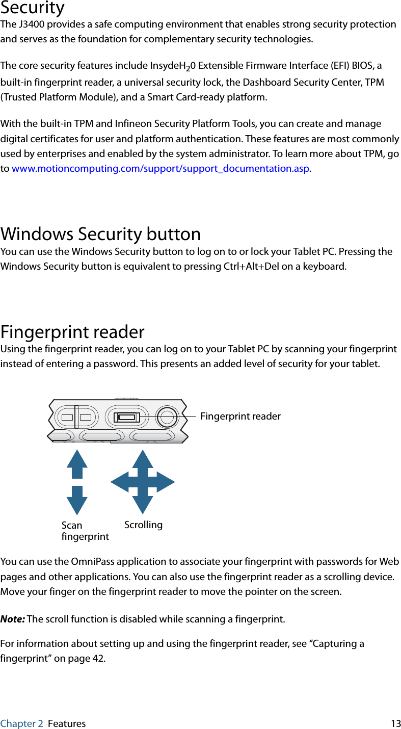 Chapter 2 Features 13SecurityThe J3400 provides a safe computing environment that enables strong security protection and serves as the foundation for complementary security technologies.The core security features include InsydeH20 Extensible Firmware Interface (EFI) BIOS, a built-in fingerprint reader, a universal security lock, the Dashboard Security Center, TPM (Trusted Platform Module), and a Smart Card-ready platform.With the built-in TPM and Infineon Security Platform Tools, you can create and manage digital certificates for user and platform authentication. These features are most commonly used by enterprises and enabled by the system administrator. To learn more about TPM, go to www.motioncomputing.com/support/support_documentation.asp.Windows Security buttonYou can use the Windows Security button to log on to or lock your Tablet PC. Pressing the Windows Security button is equivalent to pressing Ctrl+Alt+Del on a keyboard.Fingerprint readerUsing the fingerprint reader, you can log on to your Tablet PC by scanning your fingerprint instead of entering a password. This presents an added level of security for your tablet.You can use the OmniPass application to associate your fingerprint with passwords for Web pages and other applications. You can also use the fingerprint reader as a scrolling device. Move your finger on the fingerprint reader to move the pointer on the screen.Note: The scroll function is disabled while scanning a fingerprint.For information about setting up and using the fingerprint reader, see “Capturing a fingerprint” on page 42.ScrollingFingerprint readerScanfingerprint