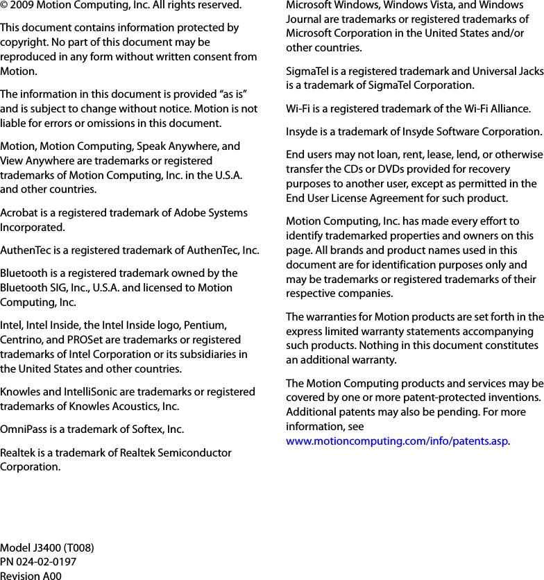 © 2009 Motion Computing, Inc. All rights reserved.This document contains information protected by copyright. No part of this document may be reproduced in any form without written consent from Motion.The information in this document is provided “as is” and is subject to change without notice. Motion is not liable for errors or omissions in this document.Motion, Motion Computing, Speak Anywhere, and View Anywhere are trademarks or registered trademarks of Motion Computing, Inc. in the U.S.A. and other countries.Acrobat is a registered trademark of Adobe Systems Incorporated.AuthenTec is a registered trademark of AuthenTec, Inc.Bluetooth is a registered trademark owned by the Bluetooth SIG, Inc., U.S.A. and licensed to Motion Computing, Inc.Intel, Intel Inside, the Intel Inside logo, Pentium, Centrino, and PROSet are trademarks or registered trademarks of Intel Corporation or its subsidiaries in the United States and other countries.Knowles and IntelliSonic are trademarks or registered trademarks of Knowles Acoustics, Inc.OmniPass is a trademark of Softex, Inc.Realtek is a trademark of Realtek Semiconductor Corporation.Microsoft Windows, Windows Vista, and Windows Journal are trademarks or registered trademarks of Microsoft Corporation in the United States and/or other countries.SigmaTel is a registered trademark and Universal Jacks is a trademark of SigmaTel Corporation.Wi-Fi is a registered trademark of the Wi-Fi Alliance.Insyde is a trademark of Insyde Software Corporation.End users may not loan, rent, lease, lend, or otherwise transfer the CDs or DVDs provided for recovery purposes to another user, except as permitted in the End User License Agreement for such product.Motion Computing, Inc. has made every effort to identify trademarked properties and owners on this page. All brands and product names used in this document are for identification purposes only and may be trademarks or registered trademarks of their respective companies.The warranties for Motion products are set forth in the express limited warranty statements accompanying such products. Nothing in this document constitutes an additional warranty.The Motion Computing products and services may be covered by one or more patent-protected inventions. Additional patents may also be pending. For more information, seewww.motioncomputing.com/info/patents.asp.Model J3400 (T008)PN 024-02-0197Revision A00