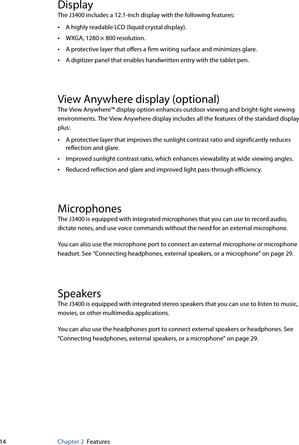 14 Chapter 2 FeaturesDisplayThe J3400 includes a 12.1-inch display with the following features:•A highly readable LCD (liquid crystal display).•WXGA, 1280 × 800 resolution.•A protective layer that offers a firm writing surface and minimizes glare.•A digitizer panel that enables handwritten entry with the tablet pen.View Anywhere display (optional)The View Anywhere™ display option enhances outdoor viewing and bright-light viewing environments. The View Anywhere display includes all the features of the standard display plus:•A protective layer that improves the sunlight contrast ratio and significantly reduces reflection and glare.•Improved sunlight contrast ratio, which enhances viewability at wide viewing angles.•Reduced reflection and glare and improved light pass-through efficiency.MicrophonesThe J3400 is equipped with integrated microphones that you can use to record audio, dictate notes, and use voice commands without the need for an external microphone.You can also use the microphone port to connect an external microphone or microphone headset. See “Connecting headphones, external speakers, or a microphone” on page 29.SpeakersThe J3400 is equipped with integrated stereo speakers that you can use to listen to music, movies, or other multimedia applications.You can also use the headphones port to connect external speakers or headphones. See “Connecting headphones, external speakers, or a microphone” on page 29.