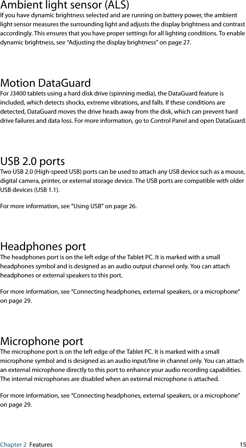 Chapter 2 Features 15Ambient light sensor (ALS)If you have dynamic brightness selected and are running on battery power, the ambient light sensor measures the surrounding light and adjusts the display brightness and contrast accordingly. This ensures that you have proper settings for all lighting conditions. To enable dynamic brightness, see “Adjusting the display brightness” on page 27.Motion DataGuardFor J3400 tablets using a hard disk drive (spinning media), the DataGuard feature is included, which detects shocks, extreme vibrations, and falls. If these conditions are detected, DataGuard moves the drive heads away from the disk, which can prevent hard drive failures and data loss. For more information, go to Control Panel and open DataGuard.USB 2.0 portsTwo USB 2.0 (High-speed USB) ports can be used to attach any USB device such as a mouse, digital camera, printer, or external storage device. The USB ports are compatible with older USB devices (USB 1.1).For more information, see “Using USB” on page 26.Headphones portThe headphones port is on the left edge of the Tablet PC. It is marked with a small headphones symbol and is designed as an audio output channel only. You can attach headphones or external speakers to this port.For more information, see “Connecting headphones, external speakers, or a microphone” on page 29.Microphone portThe microphone port is on the left edge of the Tablet PC. It is marked with a small microphone symbol and is designed as an audio input/line in channel only. You can attach an external microphone directly to this port to enhance your audio recording capabilities. The internal microphones are disabled when an external microphone is attached.For more information, see “Connecting headphones, external speakers, or a microphone” on page 29.