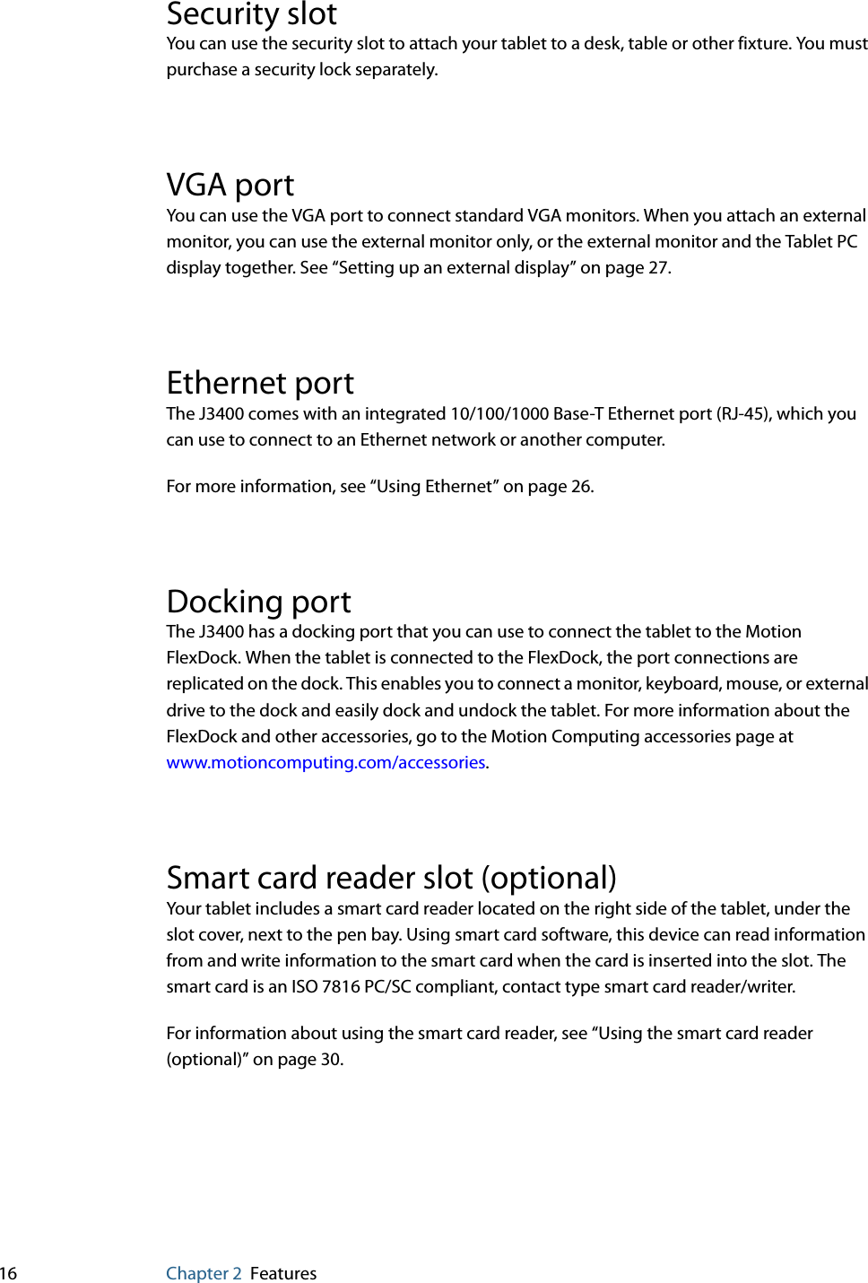 16 Chapter 2 FeaturesSecurity slotYou can use the security slot to attach your tablet to a desk, table or other fixture. You must purchase a security lock separately.VGA portYou can use the VGA port to connect standard VGA monitors. When you attach an external monitor, you can use the external monitor only, or the external monitor and the Tablet PC display together. See “Setting up an external display” on page 27.Ethernet portThe J3400 comes with an integrated 10/100/1000 Base-T Ethernet port (RJ-45), which you can use to connect to an Ethernet network or another computer.For more information, see “Using Ethernet” on page 26.Docking portThe J3400 has a docking port that you can use to connect the tablet to the Motion FlexDock. When the tablet is connected to the FlexDock, the port connections are replicated on the dock. This enables you to connect a monitor, keyboard, mouse, or external drive to the dock and easily dock and undock the tablet. For more information about the FlexDock and other accessories, go to the Motion Computing accessories page at www.motioncomputing.com/accessories.Smart card reader slot (optional)Your tablet includes a smart card reader located on the right side of the tablet, under the slot cover, next to the pen bay. Using smart card software, this device can read information from and write information to the smart card when the card is inserted into the slot. The smart card is an ISO 7816 PC/SC compliant, contact type smart card reader/writer. For information about using the smart card reader, see “Using the smart card reader (optional)” on page 30.