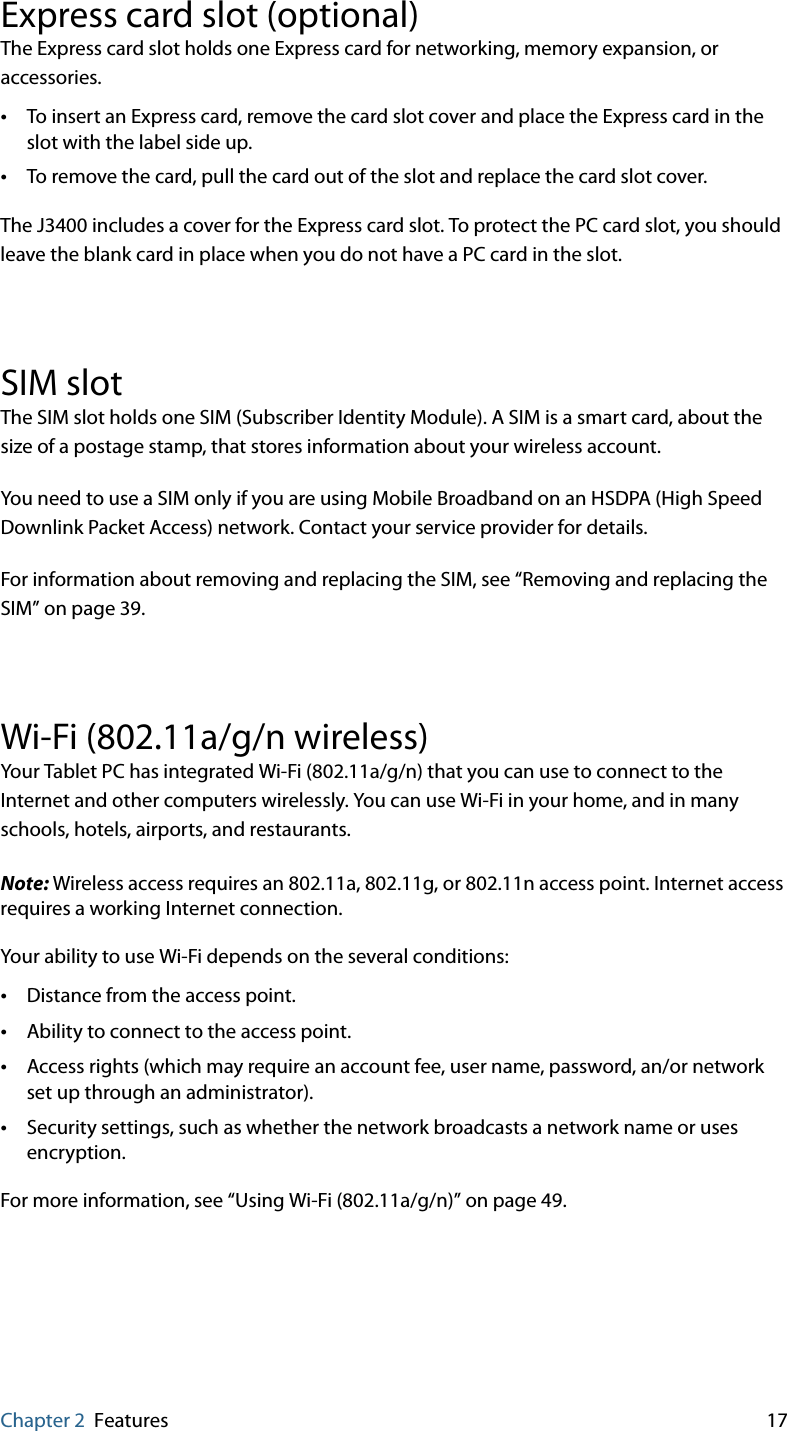 Chapter 2 Features 17Express card slot (optional)The Express card slot holds one Express card for networking, memory expansion, or accessories. •To insert an Express card, remove the card slot cover and place the Express card in the slot with the label side up.•To remove the card, pull the card out of the slot and replace the card slot cover.The J3400 includes a cover for the Express card slot. To protect the PC card slot, you should leave the blank card in place when you do not have a PC card in the slot.SIM slotThe SIM slot holds one SIM (Subscriber Identity Module). A SIM is a smart card, about the size of a postage stamp, that stores information about your wireless account.You need to use a SIM only if you are using Mobile Broadband on an HSDPA (High Speed Downlink Packet Access) network. Contact your service provider for details.For information about removing and replacing the SIM, see “Removing and replacing the SIM” on page 39.Wi-Fi (802.11a/g/n wireless)Your Tablet PC has integrated Wi-Fi (802.11a/g/n) that you can use to connect to the Internet and other computers wirelessly. You can use Wi-Fi in your home, and in many schools, hotels, airports, and restaurants.Note: Wireless access requires an 802.11a, 802.11g, or 802.11n access point. Internet access requires a working Internet connection.Your ability to use Wi-Fi depends on the several conditions:•Distance from the access point.•Ability to connect to the access point.•Access rights (which may require an account fee, user name, password, an/or network set up through an administrator).•Security settings, such as whether the network broadcasts a network name or uses encryption.For more information, see “Using Wi-Fi (802.11a/g/n)” on page 49.