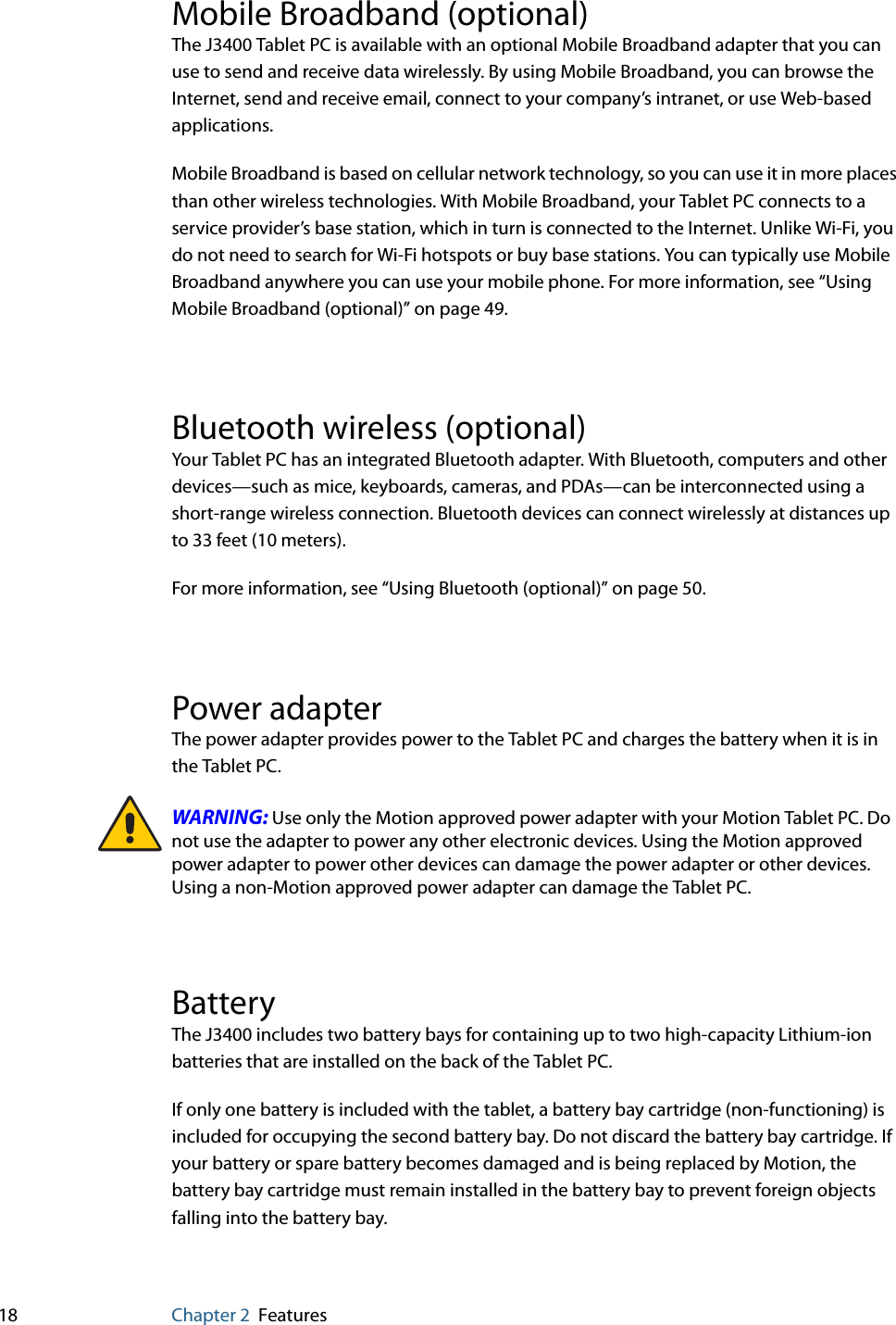 18 Chapter 2 FeaturesMobile Broadband (optional)The J3400 Tablet PC is available with an optional Mobile Broadband adapter that you can use to send and receive data wirelessly. By using Mobile Broadband, you can browse the Internet, send and receive email, connect to your company’s intranet, or use Web-based applications.Mobile Broadband is based on cellular network technology, so you can use it in more places than other wireless technologies. With Mobile Broadband, your Tablet PC connects to a service provider’s base station, which in turn is connected to the Internet. Unlike Wi-Fi, you do not need to search for Wi-Fi hotspots or buy base stations. You can typically use Mobile Broadband anywhere you can use your mobile phone. For more information, see “Using Mobile Broadband (optional)” on page 49.Bluetooth wireless (optional)Your Tablet PC has an integrated Bluetooth adapter. With Bluetooth, computers and other devices—such as mice, keyboards, cameras, and PDAs—can be interconnected using a short-range wireless connection. Bluetooth devices can connect wirelessly at distances up to 33 feet (10 meters).For more information, see “Using Bluetooth (optional)” on page 50.Power adapterThe power adapter provides power to the Tablet PC and charges the battery when it is in the Tablet PC.WARNING: Use only the Motion approved power adapter with your Motion Tablet PC. Do not use the adapter to power any other electronic devices. Using the Motion approved power adapter to power other devices can damage the power adapter or other devices. Using a non-Motion approved power adapter can damage the Tablet PC.BatteryThe J3400 includes two battery bays for containing up to two high-capacity Lithium-ion batteries that are installed on the back of the Tablet PC. If only one battery is included with the tablet, a battery bay cartridge (non-functioning) is included for occupying the second battery bay. Do not discard the battery bay cartridge. If your battery or spare battery becomes damaged and is being replaced by Motion, the battery bay cartridge must remain installed in the battery bay to prevent foreign objects falling into the battery bay.