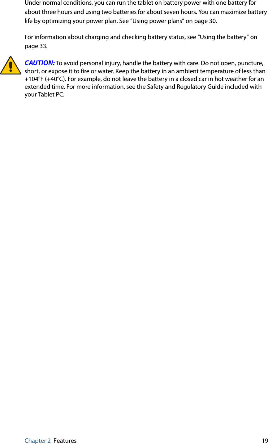 Chapter 2 Features 19Under normal conditions, you can run the tablet on battery power with one battery for about three hours and using two batteries for about seven hours. You can maximize battery life by optimizing your power plan. See “Using power plans” on page 30. For information about charging and checking battery status, see “Using the battery” on page 33.CAUTION: To avoid personal injury, handle the battery with care. Do not open, puncture, short, or expose it to fire or water. Keep the battery in an ambient temperature of less than +104°F (+40°C). For example, do not leave the battery in a closed car in hot weather for an extended time. For more information, see the Safety and Regulatory Guide included with your Tablet PC.