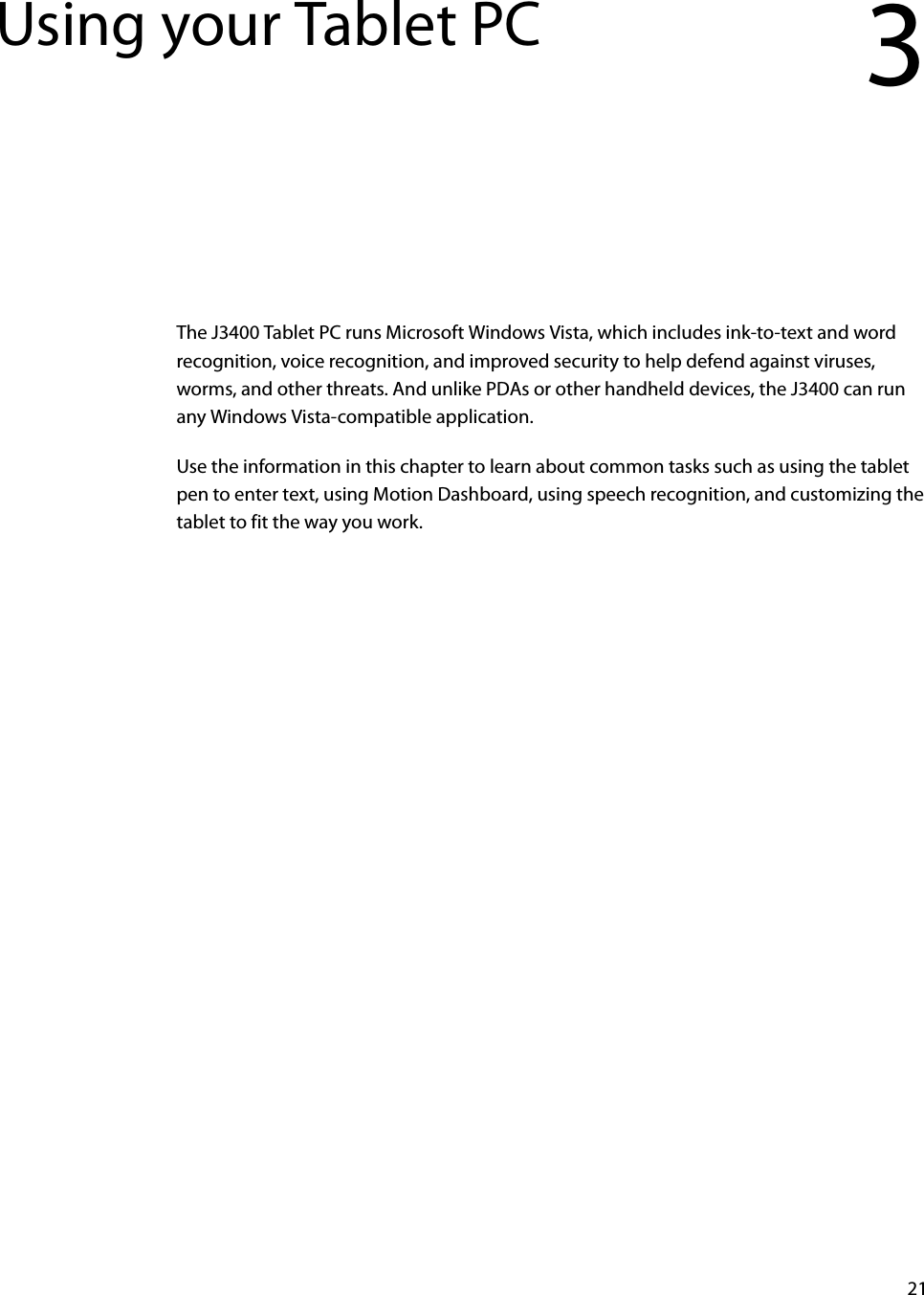 21Using your Tablet PC 3The J3400 Tablet PC runs Microsoft Windows Vista, which includes ink-to-text and word recognition, voice recognition, and improved security to help defend against viruses, worms, and other threats. And unlike PDAs or other handheld devices, the J3400 can run any Windows Vista-compatible application.Use the information in this chapter to learn about common tasks such as using the tablet pen to enter text, using Motion Dashboard, using speech recognition, and customizing the tablet to fit the way you work.