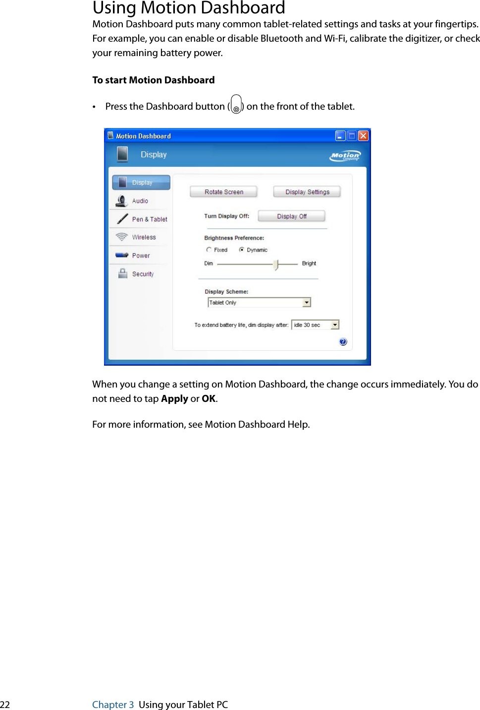22 Chapter 3 Using your Tablet PCUsing Motion DashboardMotion Dashboard puts many common tablet-related settings and tasks at your fingertips. For example, you can enable or disable Bluetooth and Wi-Fi, calibrate the digitizer, or check your remaining battery power.To start Motion Dashboard•Press the Dashboard button ( ) on the front of the tablet.When you change a setting on Motion Dashboard, the change occurs immediately. You do not need to tap Apply or OK.For more information, see Motion Dashboard Help.