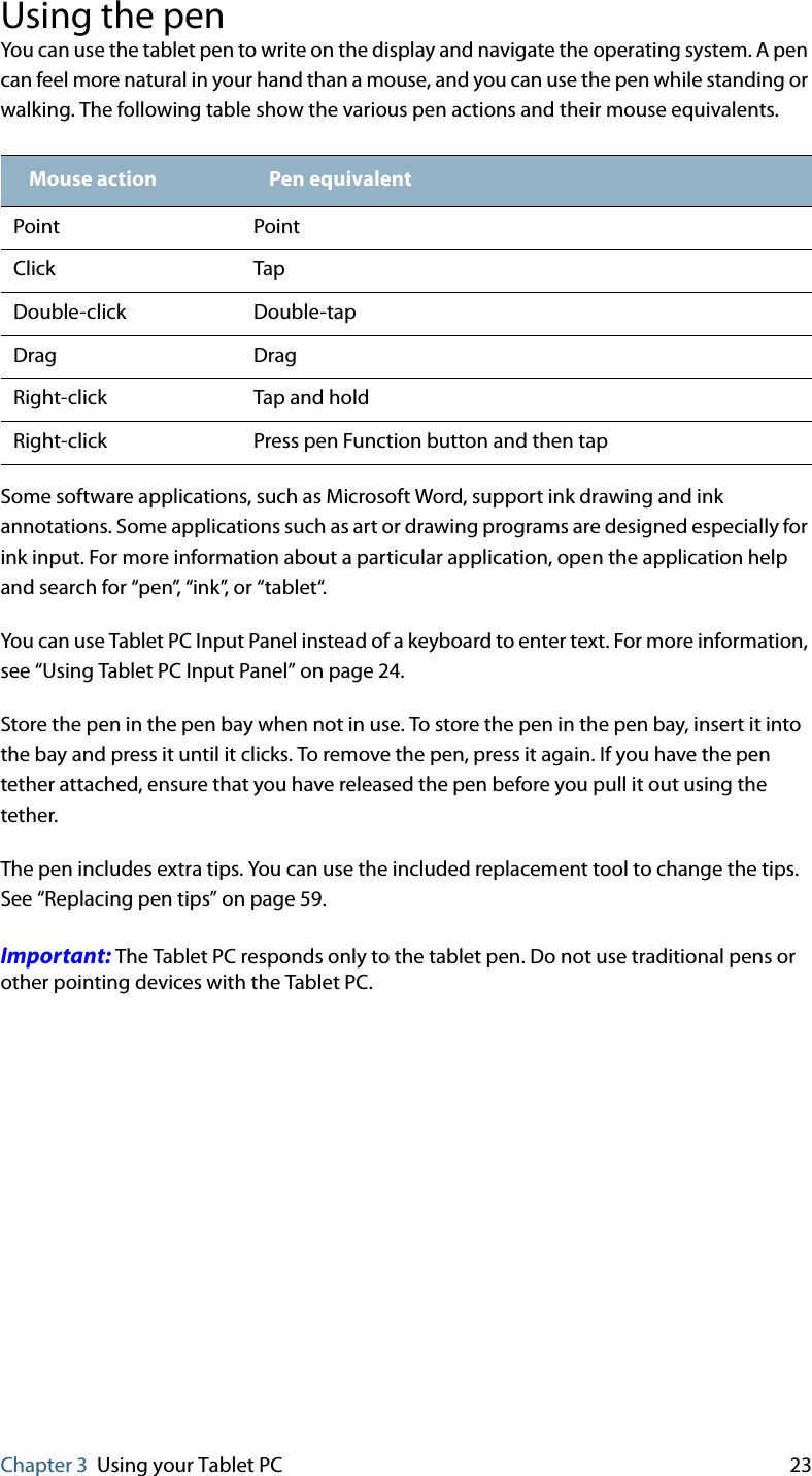 Chapter 3 Using your Tablet PC 23Using the penYou can use the tablet pen to write on the display and navigate the operating system. A pen can feel more natural in your hand than a mouse, and you can use the pen while standing or walking. The following table show the various pen actions and their mouse equivalents.Some software applications, such as Microsoft Word, support ink drawing and ink annotations. Some applications such as art or drawing programs are designed especially for ink input. For more information about a particular application, open the application help and search for “pen”, “ink”, or “tablet“.You can use Tablet PC Input Panel instead of a keyboard to enter text. For more information, see “Using Tablet PC Input Panel” on page 24.Store the pen in the pen bay when not in use. To store the pen in the pen bay, insert it into the bay and press it until it clicks. To remove the pen, press it again. If you have the pen tether attached, ensure that you have released the pen before you pull it out using the tether.The pen includes extra tips. You can use the included replacement tool to change the tips. See “Replacing pen tips” on page 59.Important: The Tablet PC responds only to the tablet pen. Do not use traditional pens or other pointing devices with the Tablet PC.Mouse action Pen equivalentPoint PointClick TapDouble-click Double-tapDrag DragRight-click Tap and holdRight-click Press pen Function button and then tap