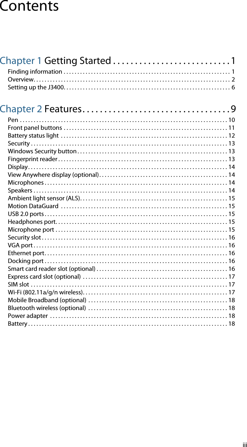 iiiContentsChapter 1 Getting Started . . . . . . . . . . . . . . . . . . . . . . . . . . . 1Finding information . . . . . . . . . . . . . . . . . . . . . . . . . . . . . . . . . . . . . . . . . . . . . . . . . . . . . . . . . . . . . 1Overview. . . . . . . . . . . . . . . . . . . . . . . . . . . . . . . . . . . . . . . . . . . . . . . . . . . . . . . . . . . . . . . . . . . . . . . . 2Setting up the J3400. . . . . . . . . . . . . . . . . . . . . . . . . . . . . . . . . . . . . . . . . . . . . . . . . . . . . . . . . . . . .  6Chapter 2 Features. . . . . . . . . . . . . . . . . . . . . . . . . . . . . . . . . . 9Pen . . . . . . . . . . . . . . . . . . . . . . . . . . . . . . . . . . . . . . . . . . . . . . . . . . . . . . . . . . . . . . . . . . . . . . . . . . . . 10Front panel buttons . . . . . . . . . . . . . . . . . . . . . . . . . . . . . . . . . . . . . . . . . . . . . . . . . . . . . . . . . . . . 11Battery status light  . . . . . . . . . . . . . . . . . . . . . . . . . . . . . . . . . . . . . . . . . . . . . . . . . . . . . . . . . . . . . 12Security . . . . . . . . . . . . . . . . . . . . . . . . . . . . . . . . . . . . . . . . . . . . . . . . . . . . . . . . . . . . . . . . . . . . . . . . 13Windows Security button . . . . . . . . . . . . . . . . . . . . . . . . . . . . . . . . . . . . . . . . . . . . . . . . . . . . . . . 13Fingerprint reader . . . . . . . . . . . . . . . . . . . . . . . . . . . . . . . . . . . . . . . . . . . . . . . . . . . . . . . . . . . . . . 13Display. . . . . . . . . . . . . . . . . . . . . . . . . . . . . . . . . . . . . . . . . . . . . . . . . . . . . . . . . . . . . . . . . . . . . . . . . 14View Anywhere display (optional). . . . . . . . . . . . . . . . . . . . . . . . . . . . . . . . . . . . . . . . . . . . . . . 14Microphones . . . . . . . . . . . . . . . . . . . . . . . . . . . . . . . . . . . . . . . . . . . . . . . . . . . . . . . . . . . . . . . . . . . 14Speakers . . . . . . . . . . . . . . . . . . . . . . . . . . . . . . . . . . . . . . . . . . . . . . . . . . . . . . . . . . . . . . . . . . . . . . . 14Ambient light sensor (ALS). . . . . . . . . . . . . . . . . . . . . . . . . . . . . . . . . . . . . . . . . . . . . . . . . . . . . . 15Motion DataGuard  . . . . . . . . . . . . . . . . . . . . . . . . . . . . . . . . . . . . . . . . . . . . . . . . . . . . . . . . . . . . . 15USB 2.0 ports . . . . . . . . . . . . . . . . . . . . . . . . . . . . . . . . . . . . . . . . . . . . . . . . . . . . . . . . . . . . . . . . . . . 15Headphones port. . . . . . . . . . . . . . . . . . . . . . . . . . . . . . . . . . . . . . . . . . . . . . . . . . . . . . . . . . . . . . . 15Microphone port . . . . . . . . . . . . . . . . . . . . . . . . . . . . . . . . . . . . . . . . . . . . . . . . . . . . . . . . . . . . . . . 15Security slot . . . . . . . . . . . . . . . . . . . . . . . . . . . . . . . . . . . . . . . . . . . . . . . . . . . . . . . . . . . . . . . . . . . . 16VGA port . . . . . . . . . . . . . . . . . . . . . . . . . . . . . . . . . . . . . . . . . . . . . . . . . . . . . . . . . . . . . . . . . . . . . . . 16Ethernet port. . . . . . . . . . . . . . . . . . . . . . . . . . . . . . . . . . . . . . . . . . . . . . . . . . . . . . . . . . . . . . . . . . . 16Docking port . . . . . . . . . . . . . . . . . . . . . . . . . . . . . . . . . . . . . . . . . . . . . . . . . . . . . . . . . . . . . . . . . . . 16Smart card reader slot (optional) . . . . . . . . . . . . . . . . . . . . . . . . . . . . . . . . . . . . . . . . . . . . . . . . 16Express card slot (optional)  . . . . . . . . . . . . . . . . . . . . . . . . . . . . . . . . . . . . . . . . . . . . . . . . . . . . . 17SIM slot . . . . . . . . . . . . . . . . . . . . . . . . . . . . . . . . . . . . . . . . . . . . . . . . . . . . . . . . . . . . . . . . . . . . . . . . 17Wi-Fi (802.11a/g/n wireless). . . . . . . . . . . . . . . . . . . . . . . . . . . . . . . . . . . . . . . . . . . . . . . . . . . . . 17Mobile Broadband (optional)  . . . . . . . . . . . . . . . . . . . . . . . . . . . . . . . . . . . . . . . . . . . . . . . . . . . 18Bluetooth wireless (optional)  . . . . . . . . . . . . . . . . . . . . . . . . . . . . . . . . . . . . . . . . . . . . . . . . . . . 18Power adapter  . . . . . . . . . . . . . . . . . . . . . . . . . . . . . . . . . . . . . . . . . . . . . . . . . . . . . . . . . . . . . . . . . 18Battery . . . . . . . . . . . . . . . . . . . . . . . . . . . . . . . . . . . . . . . . . . . . . . . . . . . . . . . . . . . . . . . . . . . . . . . . . 18