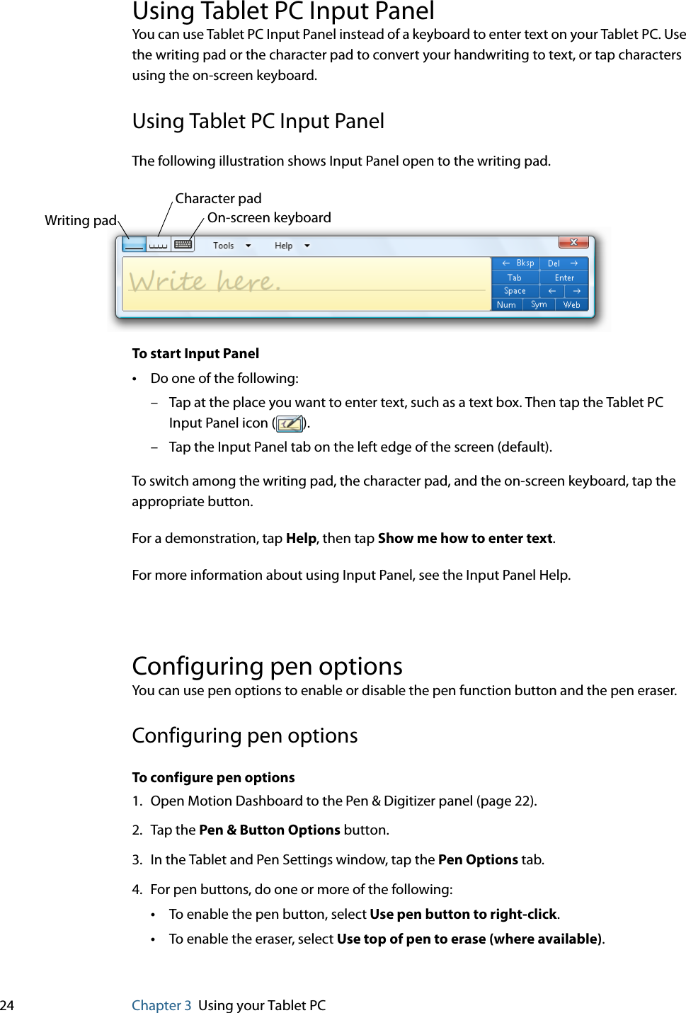 24 Chapter 3 Using your Tablet PCUsing Tablet PC Input PanelYou can use Tablet PC Input Panel instead of a keyboard to enter text on your Tablet PC. Use the writing pad or the character pad to convert your handwriting to text, or tap characters using the on-screen keyboard.Using Tablet PC Input PanelThe following illustration shows Input Panel open to the writing pad.To start Input Panel•Do one of the following:– Tap at the place you want to enter text, such as a text box. Then tap the Tablet PC Input Panel icon ( ).– Tap the Input Panel tab on the left edge of the screen (default).To switch among the writing pad, the character pad, and the on-screen keyboard, tap the appropriate button.For a demonstration, tap Help, then tap Show me how to enter text.For more information about using Input Panel, see the Input Panel Help.Configuring pen optionsYou can use pen options to enable or disable the pen function button and the pen eraser.Configuring pen optionsTo configure pen options1. Open Motion Dashboard to the Pen &amp; Digitizer panel (page 22).2. Tap the Pen &amp; Button Options button.3. In the Tablet and Pen Settings window, tap the Pen Options tab.4. For pen buttons, do one or more of the following:•To enable the pen button, select Use pen button to right-click.•To enable the eraser, select Use top of pen to erase (where available).Writing padCharacter padOn-screen keyboard