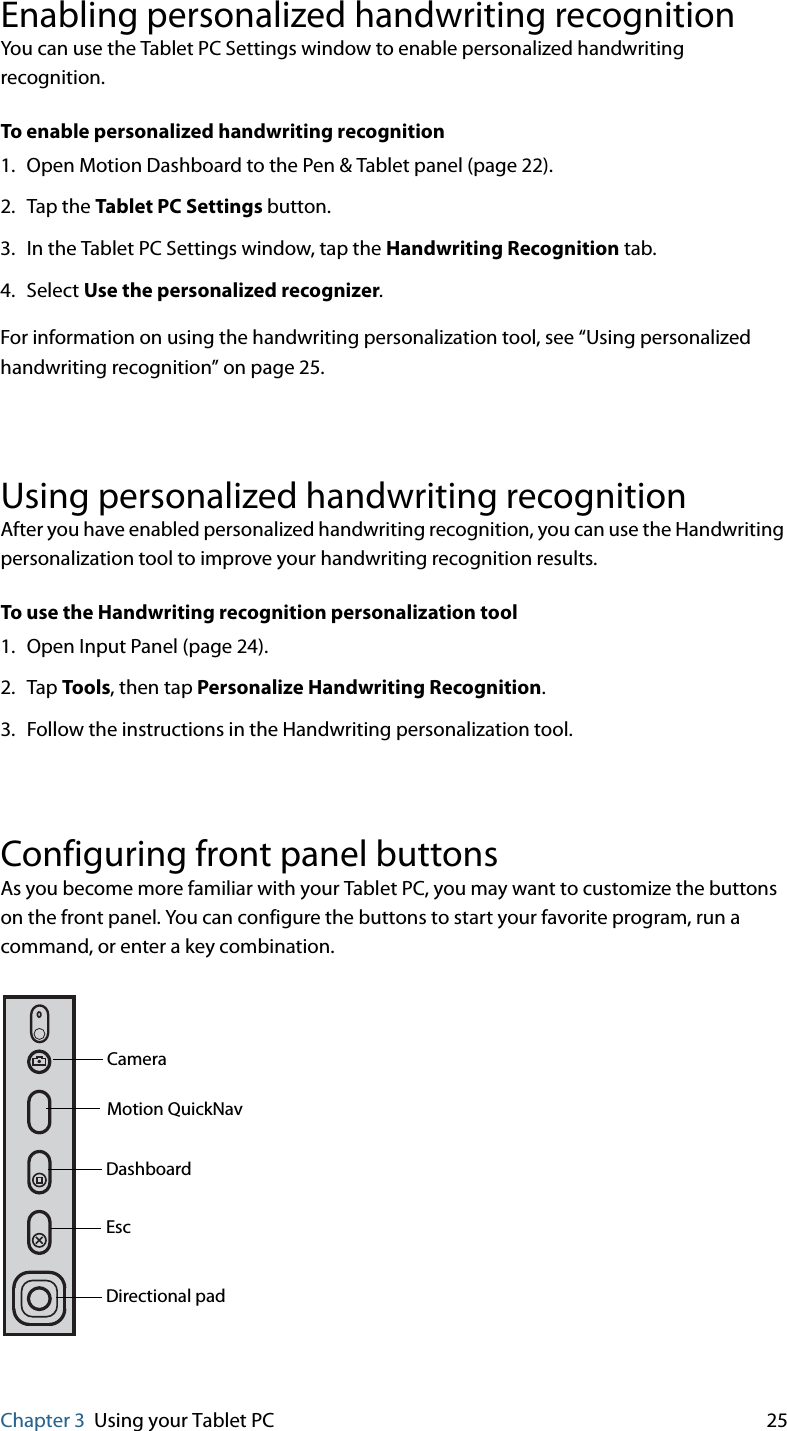 Chapter 3 Using your Tablet PC 25Enabling personalized handwriting recognitionYou can use the Tablet PC Settings window to enable personalized handwriting recognition.To enable personalized handwriting recognition1. Open Motion Dashboard to the Pen &amp; Tablet panel (page 22).2. Tap the Tablet PC Settings button.3. In the Tablet PC Settings window, tap the Handwriting Recognition tab.4. Select Use the personalized recognizer.For information on using the handwriting personalization tool, see “Using personalized handwriting recognition” on page 25.Using personalized handwriting recognitionAfter you have enabled personalized handwriting recognition, you can use the Handwriting personalization tool to improve your handwriting recognition results.To use the Handwriting recognition personalization tool1. Open Input Panel (page 24).2. Tap Tools, then tap Personalize Handwriting Recognition.3. Follow the instructions in the Handwriting personalization tool.Configuring front panel buttonsAs you become more familiar with your Tablet PC, you may want to customize the buttons on the front panel. You can configure the buttons to start your favorite program, run a command, or enter a key combination.EscDashboardDirectional padMotion QuickNavCamera