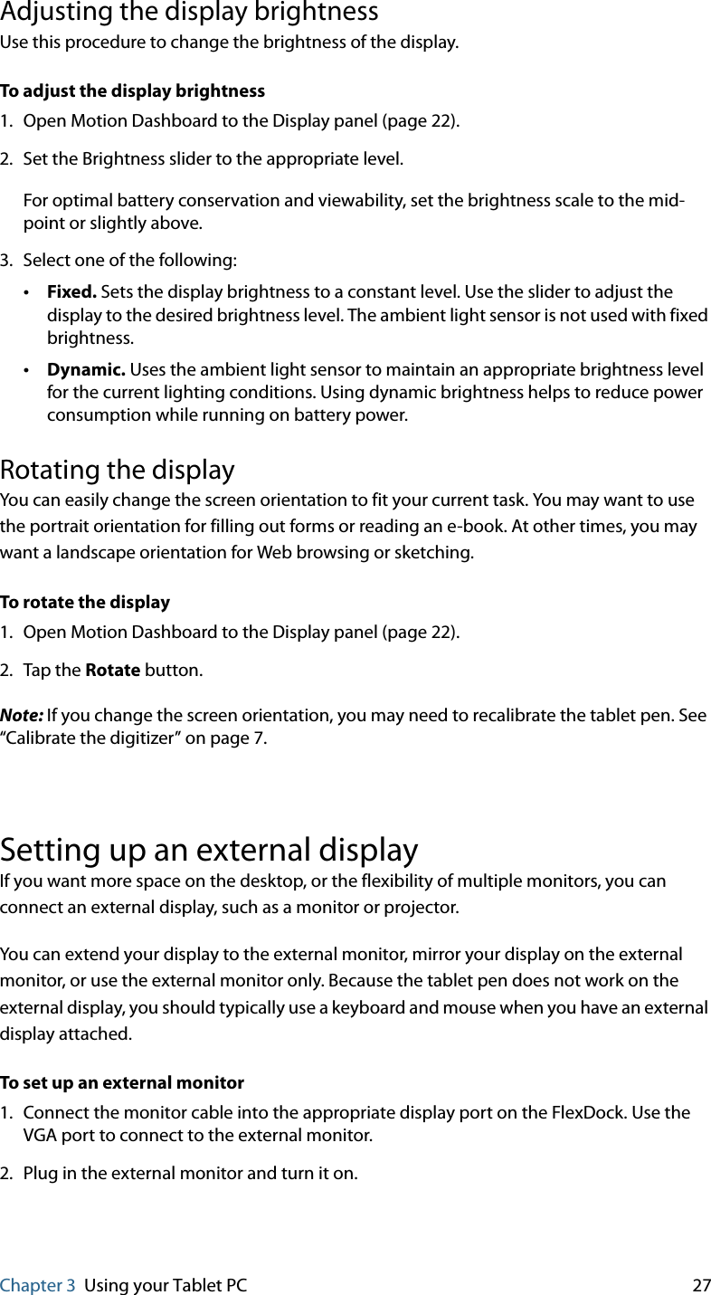 Chapter 3 Using your Tablet PC 27Adjusting the display brightnessUse this procedure to change the brightness of the display.To adjust the display brightness1. Open Motion Dashboard to the Display panel (page 22).2. Set the Brightness slider to the appropriate level.For optimal battery conservation and viewability, set the brightness scale to the mid-point or slightly above.3. Select one of the following:•Fixed. Sets the display brightness to a constant level. Use the slider to adjust the display to the desired brightness level. The ambient light sensor is not used with fixed brightness.•Dynamic. Uses the ambient light sensor to maintain an appropriate brightness level for the current lighting conditions. Using dynamic brightness helps to reduce power consumption while running on battery power.Rotating the displayYou can easily change the screen orientation to fit your current task. You may want to use the portrait orientation for filling out forms or reading an e-book. At other times, you may want a landscape orientation for Web browsing or sketching.To rotate the display1. Open Motion Dashboard to the Display panel (page 22).2. Tap the Rotate button.Note: If you change the screen orientation, you may need to recalibrate the tablet pen. See “Calibrate the digitizer” on page 7.Setting up an external displayIf you want more space on the desktop, or the flexibility of multiple monitors, you can connect an external display, such as a monitor or projector.You can extend your display to the external monitor, mirror your display on the external monitor, or use the external monitor only. Because the tablet pen does not work on the external display, you should typically use a keyboard and mouse when you have an external display attached.To set up an external monitor1. Connect the monitor cable into the appropriate display port on the FlexDock. Use the VGA port to connect to the external monitor.2. Plug in the external monitor and turn it on.