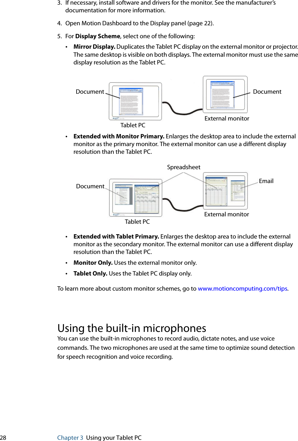 28 Chapter 3 Using your Tablet PC3. If necessary, install software and drivers for the monitor. See the manufacturer’s documentation for more information.4. Open Motion Dashboard to the Display panel (page 22).5. For Display Scheme, select one of the following:•Mirror Display. Duplicates the Tablet PC display on the external monitor or projector. The same desktop is visible on both displays. The external monitor must use the same display resolution as the Tablet PC.•Extended with Monitor Primary. Enlarges the desktop area to include the external monitor as the primary monitor. The external monitor can use a different display resolution than the Tablet PC.•Extended with Tablet Primary. Enlarges the desktop area to include the external monitor as the secondary monitor. The external monitor can use a different display resolution than the Tablet PC.•Monitor Only. Uses the external monitor only.•Tablet Only. Uses the Tablet PC display only.To learn more about custom monitor schemes, go to www.motioncomputing.com/tips.Using the built-in microphonesYou can use the built-in microphones to record audio, dictate notes, and use voice commands. The two microphones are used at the same time to optimize sound detection for speech recognition and voice recording.Document DocumentTablet PCExternal monitorSpreadsheetDocument EmailTablet PCExternal monitor