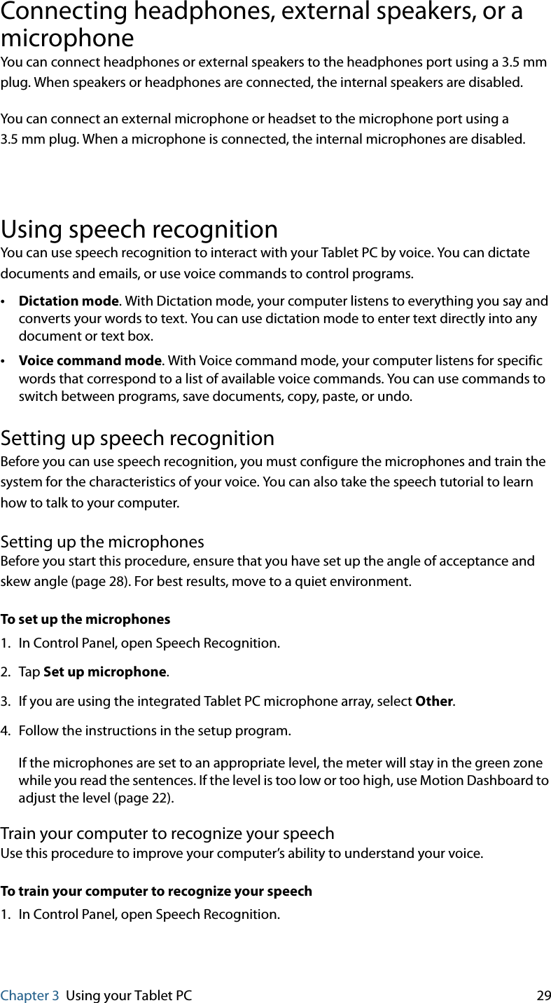 Chapter 3 Using your Tablet PC 29Connecting headphones, external speakers, or a microphoneYou can connect headphones or external speakers to the headphones port using a 3.5 mm plug. When speakers or headphones are connected, the internal speakers are disabled.You can connect an external microphone or headset to the microphone port using a 3.5 mm plug. When a microphone is connected, the internal microphones are disabled. Using speech recognitionYou can use speech recognition to interact with your Tablet PC by voice. You can dictate documents and emails, or use voice commands to control programs.•Dictation mode. With Dictation mode, your computer listens to everything you say and converts your words to text. You can use dictation mode to enter text directly into any document or text box.•Voice command mode. With Voice command mode, your computer listens for specific words that correspond to a list of available voice commands. You can use commands to switch between programs, save documents, copy, paste, or undo.Setting up speech recognitionBefore you can use speech recognition, you must configure the microphones and train the system for the characteristics of your voice. You can also take the speech tutorial to learn how to talk to your computer.Setting up the microphonesBefore you start this procedure, ensure that you have set up the angle of acceptance and skew angle (page 28). For best results, move to a quiet environment.To set up the microphones1. In Control Panel, open Speech Recognition.2. Tap Set up microphone.3. If you are using the integrated Tablet PC microphone array, select Other.4. Follow the instructions in the setup program.If the microphones are set to an appropriate level, the meter will stay in the green zone while you read the sentences. If the level is too low or too high, use Motion Dashboard to adjust the level (page 22).Train your computer to recognize your speechUse this procedure to improve your computer’s ability to understand your voice.To train your computer to recognize your speech1. In Control Panel, open Speech Recognition.