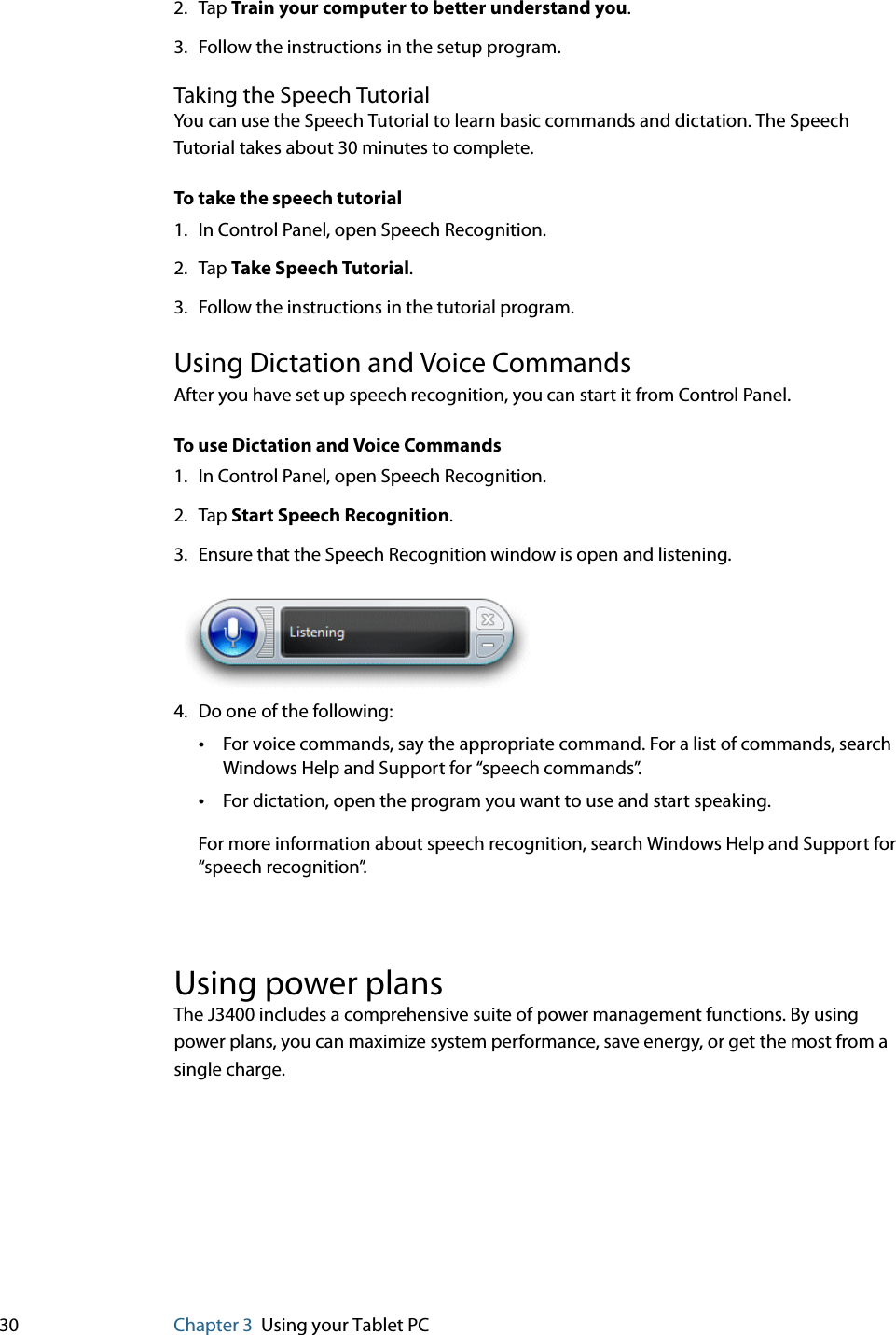 30 Chapter 3 Using your Tablet PC2. Tap Train your computer to better understand you.3. Follow the instructions in the setup program.Taking the Speech TutorialYou can use the Speech Tutorial to learn basic commands and dictation. The Speech Tutorial takes about 30 minutes to complete.To take the speech tutorial1. In Control Panel, open Speech Recognition.2. Tap Take Speech Tutorial.3. Follow the instructions in the tutorial program.Using Dictation and Voice CommandsAfter you have set up speech recognition, you can start it from Control Panel.To use Dictation and Voice Commands1. In Control Panel, open Speech Recognition.2. Tap Start Speech Recognition.3. Ensure that the Speech Recognition window is open and listening.4. Do one of the following:•For voice commands, say the appropriate command. For a list of commands, search Windows Help and Support for “speech commands”.•For dictation, open the program you want to use and start speaking.For more information about speech recognition, search Windows Help and Support for “speech recognition”.Using power plansThe J3400 includes a comprehensive suite of power management functions. By using power plans, you can maximize system performance, save energy, or get the most from a single charge.