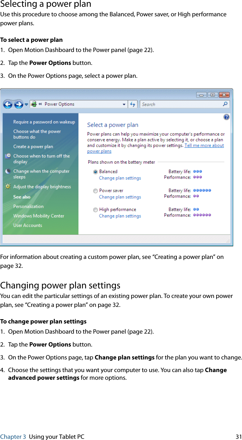 Chapter 3 Using your Tablet PC 31Selecting a power planUse this procedure to choose among the Balanced, Power saver, or High performance power plans.To select a power plan1. Open Motion Dashboard to the Power panel (page 22).2. Tap the Power Options button.3. On the Power Options page, select a power plan.For information about creating a custom power plan, see “Creating a power plan” on page 32.Changing power plan settingsYou can edit the particular settings of an existing power plan. To create your own power plan, see “Creating a power plan” on page 32.To change power plan settings1. Open Motion Dashboard to the Power panel (page 22).2. Tap the Power Options button.3. On the Power Options page, tap Change plan settings for the plan you want to change.4. Choose the settings that you want your computer to use. You can also tap Change advanced power settings for more options.