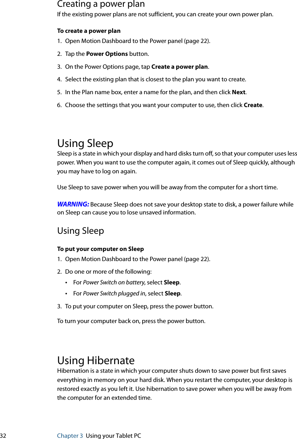 32 Chapter 3 Using your Tablet PCCreating a power planIf the existing power plans are not sufficient, you can create your own power plan.To create a power plan1. Open Motion Dashboard to the Power panel (page 22).2. Tap the Power Options button.3. On the Power Options page, tap Create a power plan.4. Select the existing plan that is closest to the plan you want to create.5. In the Plan name box, enter a name for the plan, and then click Next.6. Choose the settings that you want your computer to use, then click Create.Using SleepSleep is a state in which your display and hard disks turn off, so that your computer uses less power. When you want to use the computer again, it comes out of Sleep quickly, although you may have to log on again.Use Sleep to save power when you will be away from the computer for a short time.WARNING: Because Sleep does not save your desktop state to disk, a power failure while on Sleep can cause you to lose unsaved information.Using SleepTo put your computer on Sleep1. Open Motion Dashboard to the Power panel (page 22).2. Do one or more of the following:•For Power Switch on battery, select Sleep.•For Power Switch plugged in, select Sleep.3. To put your computer on Sleep, press the power button.To turn your computer back on, press the power button.Using HibernateHibernation is a state in which your computer shuts down to save power but first saves everything in memory on your hard disk. When you restart the computer, your desktop is restored exactly as you left it. Use hibernation to save power when you will be away from the computer for an extended time.