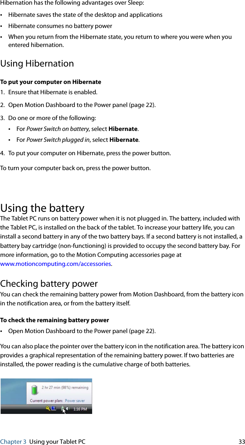 Chapter 3 Using your Tablet PC 33Hibernation has the following advantages over Sleep:•Hibernate saves the state of the desktop and applications•Hibernate consumes no battery power•When you return from the Hibernate state, you return to where you were when you entered hibernation.Using HibernationTo put your computer on Hibernate1. Ensure that Hibernate is enabled.2. Open Motion Dashboard to the Power panel (page 22).3. Do one or more of the following:•For Power Switch on battery, select Hibernate.•For Power Switch plugged in, select Hibernate.4. To put your computer on Hibernate, press the power button.To turn your computer back on, press the power button.Using the batteryThe Tablet PC runs on battery power when it is not plugged in. The battery, included with the Tablet PC, is installed on the back of the tablet. To increase your battery life, you can install a second battery in any of the two battery bays. If a second battery is not installed, a battery bay cartridge (non-functioning) is provided to occupy the second battery bay. For more information, go to the Motion Computing accessories page at www.motioncomputing.com/accessories.Checking battery powerYou can check the remaining battery power from Motion Dashboard, from the battery icon in the notification area, or from the battery itself.To check the remaining battery power•Open Motion Dashboard to the Power panel (page 22).You can also place the pointer over the battery icon in the notification area. The battery icon provides a graphical representation of the remaining battery power. If two batteries are installed, the power reading is the cumulative charge of both batteries.