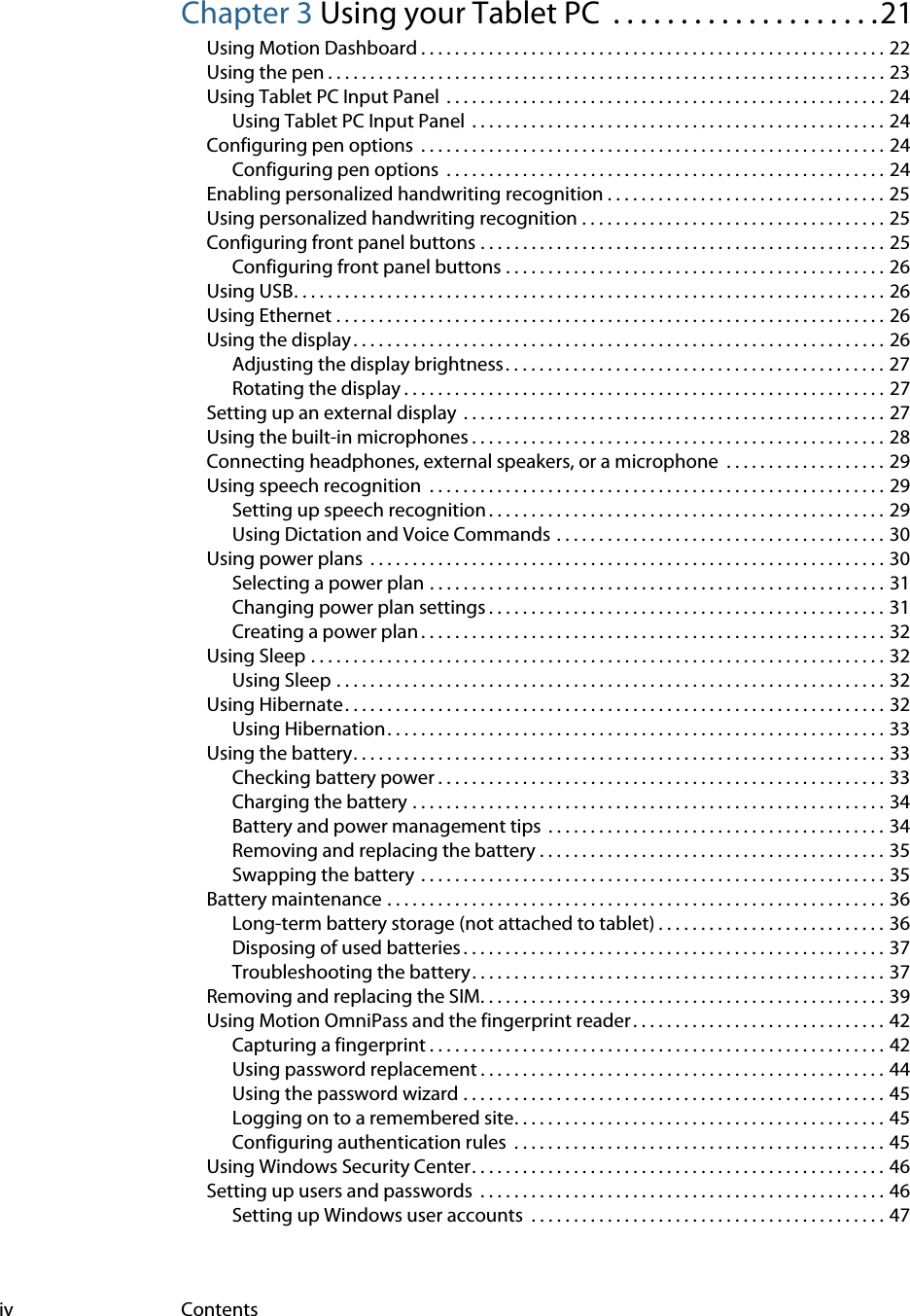 iv ContentsChapter 3 Using your Tablet PC  . . . . . . . . . . . . . . . . . . . .21Using Motion Dashboard . . . . . . . . . . . . . . . . . . . . . . . . . . . . . . . . . . . . . . . . . . . . . . . . . . . . . . . 22Using the pen . . . . . . . . . . . . . . . . . . . . . . . . . . . . . . . . . . . . . . . . . . . . . . . . . . . . . . . . . . . . . . . . . . 23Using Tablet PC Input Panel  . . . . . . . . . . . . . . . . . . . . . . . . . . . . . . . . . . . . . . . . . . . . . . . . . . . . 24Using Tablet PC Input Panel  . . . . . . . . . . . . . . . . . . . . . . . . . . . . . . . . . . . . . . . . . . . . . . . . . 24Configuring pen options  . . . . . . . . . . . . . . . . . . . . . . . . . . . . . . . . . . . . . . . . . . . . . . . . . . . . . . . 24Configuring pen options  . . . . . . . . . . . . . . . . . . . . . . . . . . . . . . . . . . . . . . . . . . . . . . . . . . . . 24Enabling personalized handwriting recognition . . . . . . . . . . . . . . . . . . . . . . . . . . . . . . . . . 25Using personalized handwriting recognition . . . . . . . . . . . . . . . . . . . . . . . . . . . . . . . . . . . . 25Configuring front panel buttons . . . . . . . . . . . . . . . . . . . . . . . . . . . . . . . . . . . . . . . . . . . . . . . . 25Configuring front panel buttons . . . . . . . . . . . . . . . . . . . . . . . . . . . . . . . . . . . . . . . . . . . . . 26Using USB. . . . . . . . . . . . . . . . . . . . . . . . . . . . . . . . . . . . . . . . . . . . . . . . . . . . . . . . . . . . . . . . . . . . . . 26Using Ethernet . . . . . . . . . . . . . . . . . . . . . . . . . . . . . . . . . . . . . . . . . . . . . . . . . . . . . . . . . . . . . . . . . 26Using the display. . . . . . . . . . . . . . . . . . . . . . . . . . . . . . . . . . . . . . . . . . . . . . . . . . . . . . . . . . . . . . . 26Adjusting the display brightness . . . . . . . . . . . . . . . . . . . . . . . . . . . . . . . . . . . . . . . . . . . . . 27Rotating the display . . . . . . . . . . . . . . . . . . . . . . . . . . . . . . . . . . . . . . . . . . . . . . . . . . . . . . . . . 27Setting up an external display  . . . . . . . . . . . . . . . . . . . . . . . . . . . . . . . . . . . . . . . . . . . . . . . . . . 27Using the built-in microphones . . . . . . . . . . . . . . . . . . . . . . . . . . . . . . . . . . . . . . . . . . . . . . . . . 28Connecting headphones, external speakers, or a microphone  . . . . . . . . . . . . . . . . . . . 29Using speech recognition  . . . . . . . . . . . . . . . . . . . . . . . . . . . . . . . . . . . . . . . . . . . . . . . . . . . . . . 29Setting up speech recognition . . . . . . . . . . . . . . . . . . . . . . . . . . . . . . . . . . . . . . . . . . . . . . . 29Using Dictation and Voice Commands . . . . . . . . . . . . . . . . . . . . . . . . . . . . . . . . . . . . . . . 30Using power plans  . . . . . . . . . . . . . . . . . . . . . . . . . . . . . . . . . . . . . . . . . . . . . . . . . . . . . . . . . . . . . 30Selecting a power plan . . . . . . . . . . . . . . . . . . . . . . . . . . . . . . . . . . . . . . . . . . . . . . . . . . . . . . 31Changing power plan settings . . . . . . . . . . . . . . . . . . . . . . . . . . . . . . . . . . . . . . . . . . . . . . . 31Creating a power plan . . . . . . . . . . . . . . . . . . . . . . . . . . . . . . . . . . . . . . . . . . . . . . . . . . . . . . . 32Using Sleep . . . . . . . . . . . . . . . . . . . . . . . . . . . . . . . . . . . . . . . . . . . . . . . . . . . . . . . . . . . . . . . . . . . . 32Using Sleep . . . . . . . . . . . . . . . . . . . . . . . . . . . . . . . . . . . . . . . . . . . . . . . . . . . . . . . . . . . . . . . . . 32Using Hibernate. . . . . . . . . . . . . . . . . . . . . . . . . . . . . . . . . . . . . . . . . . . . . . . . . . . . . . . . . . . . . . . . 32Using Hibernation. . . . . . . . . . . . . . . . . . . . . . . . . . . . . . . . . . . . . . . . . . . . . . . . . . . . . . . . . . . 33Using the battery. . . . . . . . . . . . . . . . . . . . . . . . . . . . . . . . . . . . . . . . . . . . . . . . . . . . . . . . . . . . . . . 33Checking battery power . . . . . . . . . . . . . . . . . . . . . . . . . . . . . . . . . . . . . . . . . . . . . . . . . . . . . 33Charging the battery . . . . . . . . . . . . . . . . . . . . . . . . . . . . . . . . . . . . . . . . . . . . . . . . . . . . . . . . 34Battery and power management tips  . . . . . . . . . . . . . . . . . . . . . . . . . . . . . . . . . . . . . . . . 34Removing and replacing the battery . . . . . . . . . . . . . . . . . . . . . . . . . . . . . . . . . . . . . . . . . 35Swapping the battery  . . . . . . . . . . . . . . . . . . . . . . . . . . . . . . . . . . . . . . . . . . . . . . . . . . . . . . . 35Battery maintenance . . . . . . . . . . . . . . . . . . . . . . . . . . . . . . . . . . . . . . . . . . . . . . . . . . . . . . . . . . . 36Long-term battery storage (not attached to tablet) . . . . . . . . . . . . . . . . . . . . . . . . . . . 36Disposing of used batteries . . . . . . . . . . . . . . . . . . . . . . . . . . . . . . . . . . . . . . . . . . . . . . . . . . 37Troubleshooting the battery. . . . . . . . . . . . . . . . . . . . . . . . . . . . . . . . . . . . . . . . . . . . . . . . . 37Removing and replacing the SIM. . . . . . . . . . . . . . . . . . . . . . . . . . . . . . . . . . . . . . . . . . . . . . . . 39Using Motion OmniPass and the fingerprint reader . . . . . . . . . . . . . . . . . . . . . . . . . . . . . . 42Capturing a fingerprint . . . . . . . . . . . . . . . . . . . . . . . . . . . . . . . . . . . . . . . . . . . . . . . . . . . . . . 42Using password replacement . . . . . . . . . . . . . . . . . . . . . . . . . . . . . . . . . . . . . . . . . . . . . . . . 44Using the password wizard . . . . . . . . . . . . . . . . . . . . . . . . . . . . . . . . . . . . . . . . . . . . . . . . . . 45Logging on to a remembered site. . . . . . . . . . . . . . . . . . . . . . . . . . . . . . . . . . . . . . . . . . . . 45Configuring authentication rules  . . . . . . . . . . . . . . . . . . . . . . . . . . . . . . . . . . . . . . . . . . . . 45Using Windows Security Center. . . . . . . . . . . . . . . . . . . . . . . . . . . . . . . . . . . . . . . . . . . . . . . . . 46Setting up users and passwords  . . . . . . . . . . . . . . . . . . . . . . . . . . . . . . . . . . . . . . . . . . . . . . . . 46Setting up Windows user accounts  . . . . . . . . . . . . . . . . . . . . . . . . . . . . . . . . . . . . . . . . . . 47