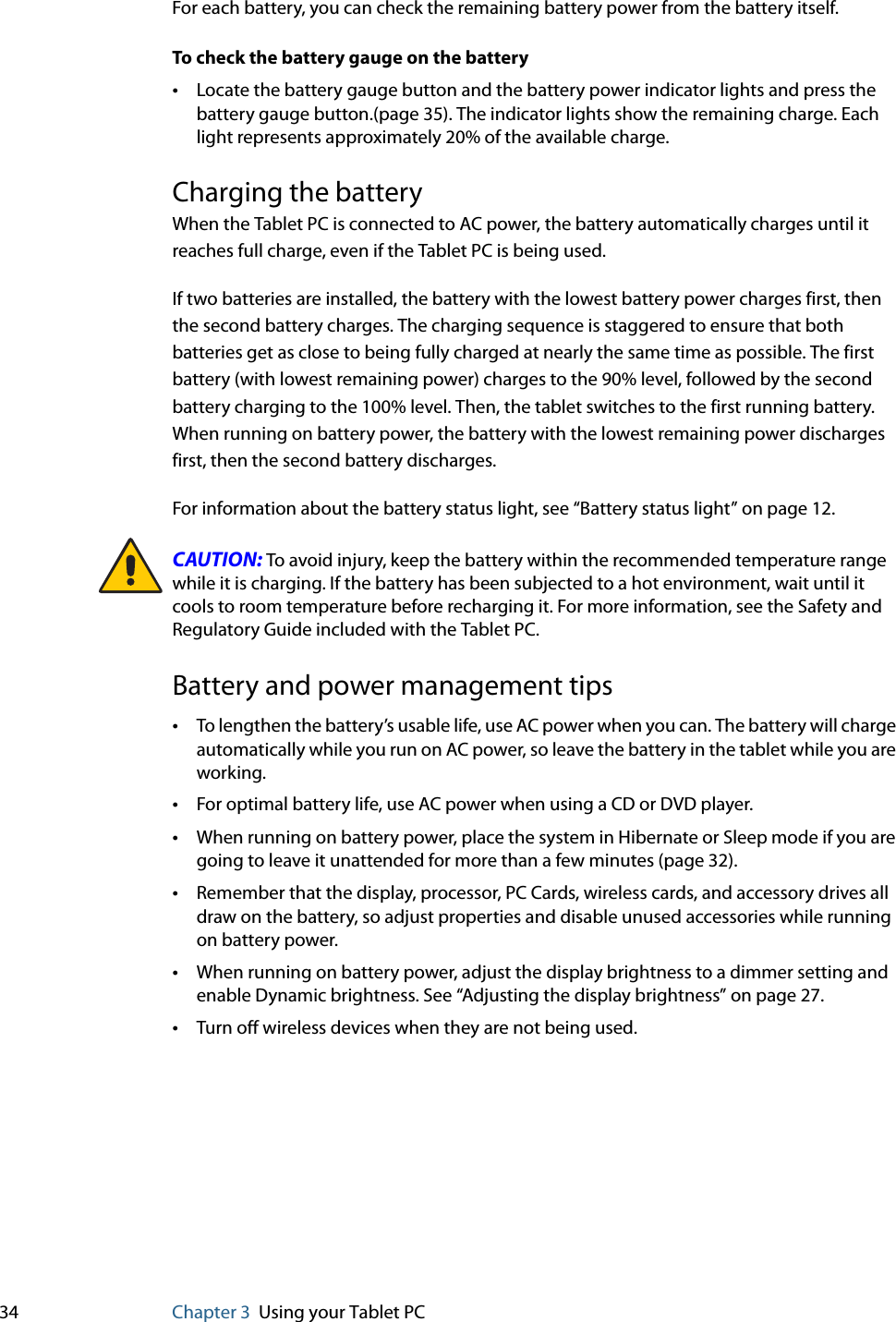 34 Chapter 3 Using your Tablet PCFor each battery, you can check the remaining battery power from the battery itself.To check the battery gauge on the battery•Locate the battery gauge button and the battery power indicator lights and press the battery gauge button.(page 35). The indicator lights show the remaining charge. Each light represents approximately 20% of the available charge.Charging the batteryWhen the Tablet PC is connected to AC power, the battery automatically charges until it reaches full charge, even if the Tablet PC is being used.If two batteries are installed, the battery with the lowest battery power charges first, then the second battery charges. The charging sequence is staggered to ensure that both batteries get as close to being fully charged at nearly the same time as possible. The first battery (with lowest remaining power) charges to the 90% level, followed by the second battery charging to the 100% level. Then, the tablet switches to the first running battery. When running on battery power, the battery with the lowest remaining power discharges first, then the second battery discharges.For information about the battery status light, see “Battery status light” on page 12.CAUTION: To avoid injury, keep the battery within the recommended temperature range while it is charging. If the battery has been subjected to a hot environment, wait until it cools to room temperature before recharging it. For more information, see the Safety and Regulatory Guide included with the Tablet PC.Battery and power management tips•To lengthen the battery’s usable life, use AC power when you can. The battery will charge automatically while you run on AC power, so leave the battery in the tablet while you are working.•For optimal battery life, use AC power when using a CD or DVD player.•When running on battery power, place the system in Hibernate or Sleep mode if you are going to leave it unattended for more than a few minutes (page 32).•Remember that the display, processor, PC Cards, wireless cards, and accessory drives all draw on the battery, so adjust properties and disable unused accessories while running on battery power.•When running on battery power, adjust the display brightness to a dimmer setting and enable Dynamic brightness. See “Adjusting the display brightness” on page 27.•Turn off wireless devices when they are not being used.