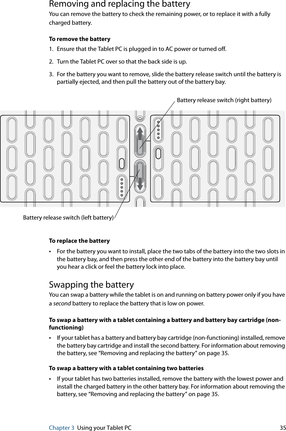 Chapter 3 Using your Tablet PC 35Removing and replacing the batteryYou can remove the battery to check the remaining power, or to replace it with a fully charged battery.To remove the battery1. Ensure that the Tablet PC is plugged in to AC power or turned off.2. Turn the Tablet PC over so that the back side is up.3. For the battery you want to remove, slide the battery release switch until the battery is partially ejected, and then pull the battery out of the battery bay.To replace the battery•For the battery you want to install, place the two tabs of the battery into the two slots in the battery bay, and then press the other end of the battery into the battery bay until you hear a click or feel the battery lock into place.Swapping the batteryYou can swap a battery while the tablet is on and running on battery power only if you have a second battery to replace the battery that is low on power.To swap a battery with a tablet containing a battery and battery bay cartridge (non-functioning)•If your tablet has a battery and battery bay cartridge (non-functioning) installed, remove the battery bay cartridge and install the second battery. For information about removing the battery, see “Removing and replacing the battery” on page 35.To swap a battery with a tablet containing two batteries•If your tablet has two batteries installed, remove the battery with the lowest power and install the charged battery in the other battery bay. For information about removing the battery, see “Removing and replacing the battery” on page 35.Battery release switch (left battery)Battery release switch (right battery)