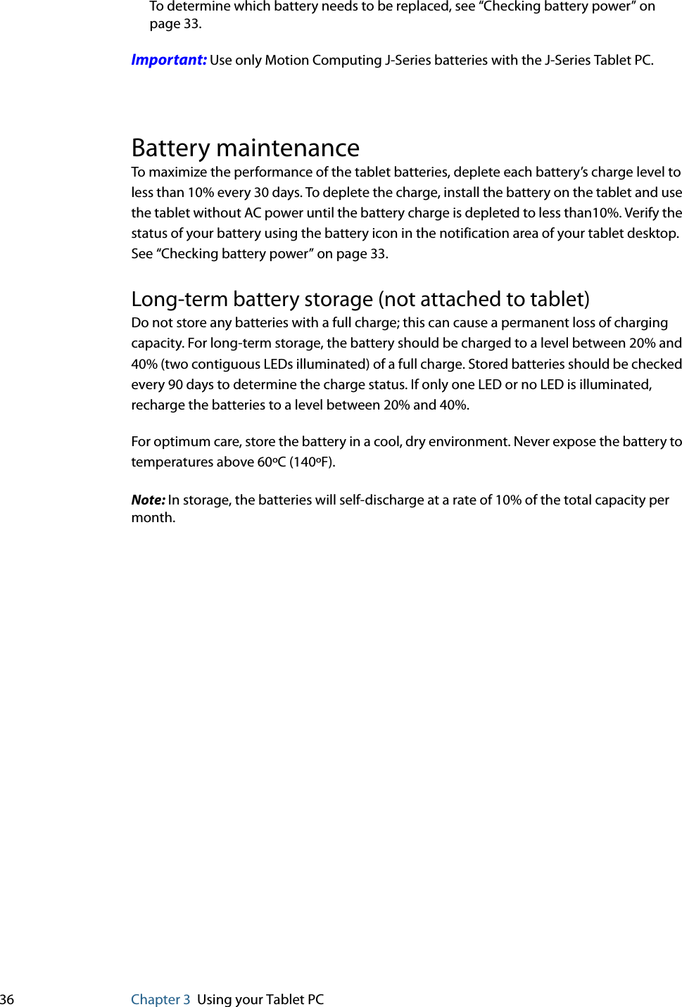 36 Chapter 3 Using your Tablet PCTo determine which battery needs to be replaced, see “Checking battery power” on page 33.Important: Use only Motion Computing J-Series batteries with the J-Series Tablet PC.Battery maintenanceTo maximize the performance of the tablet batteries, deplete each battery’s charge level to less than 10% every 30 days. To deplete the charge, install the battery on the tablet and use the tablet without AC power until the battery charge is depleted to less than10%. Verify the status of your battery using the battery icon in the notification area of your tablet desktop. See “Checking battery power” on page 33.Long-term battery storage (not attached to tablet)Do not store any batteries with a full charge; this can cause a permanent loss of charging capacity. For long-term storage, the battery should be charged to a level between 20% and 40% (two contiguous LEDs illuminated) of a full charge. Stored batteries should be checked every 90 days to determine the charge status. If only one LED or no LED is illuminated, recharge the batteries to a level between 20% and 40%.For optimum care, store the battery in a cool, dry environment. Never expose the battery to temperatures above 60ºC (140ºF).Note: In storage, the batteries will self-discharge at a rate of 10% of the total capacity per month.