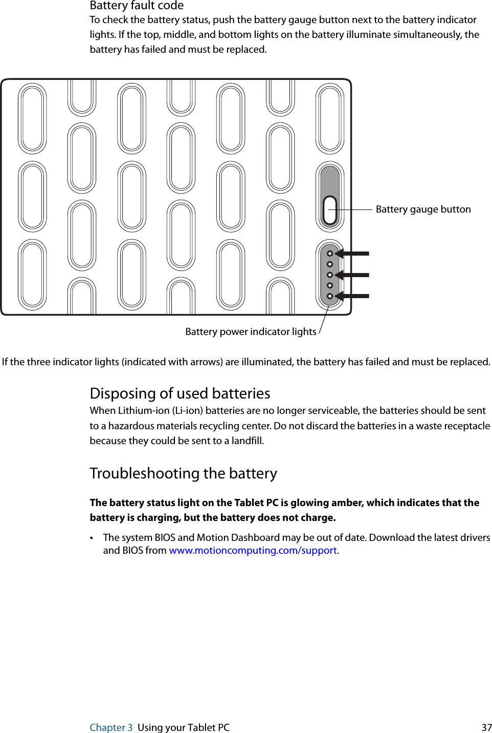 Chapter 3 Using your Tablet PC 37Battery fault codeTo check the battery status, push the battery gauge button next to the battery indicator lights. If the top, middle, and bottom lights on the battery illuminate simultaneously, the battery has failed and must be replaced.Disposing of used batteriesWhen Lithium-ion (Li-ion) batteries are no longer serviceable, the batteries should be sent to a hazardous materials recycling center. Do not discard the batteries in a waste receptacle because they could be sent to a landfill.Troubleshooting the batteryThe battery status light on the Tablet PC is glowing amber, which indicates that the battery is charging, but the battery does not charge.•The system BIOS and Motion Dashboard may be out of date. Download the latest drivers and BIOS from www.motioncomputing.com/support.Battery gauge buttonIf the three indicator lights (indicated with arrows) are illuminated, the battery has failed and must be replaced. Battery power indicator lights