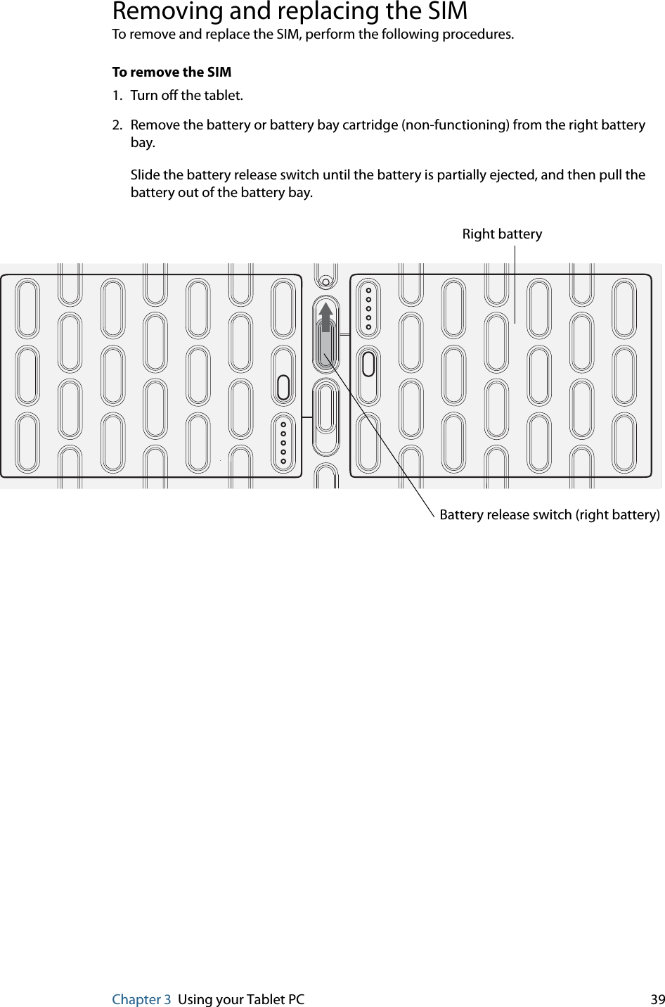 Chapter 3 Using your Tablet PC 39Removing and replacing the SIMTo remove and replace the SIM, perform the following procedures.To remove the SIM1. Turn off the tablet.2. Remove the battery or battery bay cartridge (non-functioning) from the right battery bay. Slide the battery release switch until the battery is partially ejected, and then pull the battery out of the battery bay.Battery release switch (right battery)Right battery