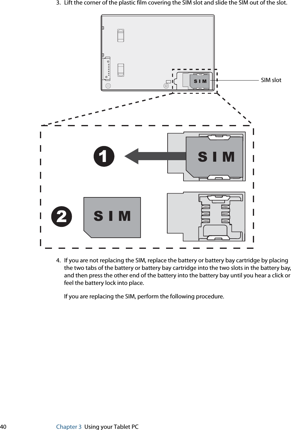 40 Chapter 3 Using your Tablet PC3. Lift the corner of the plastic film covering the SIM slot and slide the SIM out of the slot.4. If you are not replacing the SIM, replace the battery or battery bay cartridge by placing the two tabs of the battery or battery bay cartridge into the two slots in the battery bay, and then press the other end of the battery into the battery bay until you hear a click or feel the battery lock into place.If you are replacing the SIM, perform the following procedure.S I M12S I MS I M SIM slot
