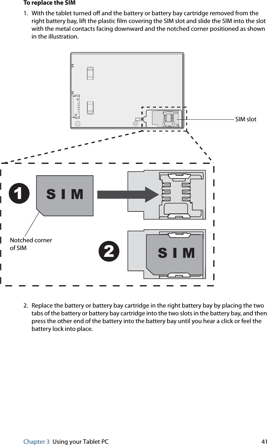 Chapter 3 Using your Tablet PC 41To replace the SIM1. With the tablet turned off and the battery or battery bay cartridge removed from the right battery bay, lift the plastic film covering the SIM slot and slide the SIM into the slot with the metal contacts facing downward and the notched corner positioned as shown in the illustration.2. Replace the battery or battery bay cartridge in the right battery bay by placing the two tabs of the battery or battery bay cartridge into the two slots in the battery bay, and then press the other end of the battery into the battery bay until you hear a click or feel the battery lock into place.SIM slotS I M12S I MNotched cornerof SIM