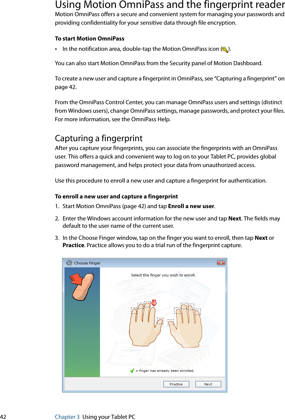 42 Chapter 3 Using your Tablet PCUsing Motion OmniPass and the fingerprint readerMotion OmniPass offers a secure and convenient system for managing your passwords and providing confidentiality for your sensitive data through file encryption.To start Motion OmniPass•In the notification area, double-tap the Motion OmniPass icon ( ).You can also start Motion OmniPass from the Security panel of Motion Dashboard.To create a new user and capture a fingerprint in OmniPass, see “Capturing a fingerprint” on page 42.From the OmniPass Control Center, you can manage OmniPass users and settings (distinct from Windows users), change OmniPass settings, manage passwords, and protect your files. For more information, see the OmniPass Help.Capturing a fingerprintAfter you capture your fingerprints, you can associate the fingerprints with an OmniPass user. This offers a quick and convenient way to log on to your Tablet PC, provides global password management, and helps protect your data from unauthorized access.Use this procedure to enroll a new user and capture a fingerprint for authentication.To enroll a new user and capture a fingerprint1. Start Motion OmniPass (page 42) and tap Enroll a new user.2. Enter the Windows account information for the new user and tap Next. The fields may default to the user name of the current user.3. In the Choose Finger window, tap on the finger you want to enroll, then tap Next or Practice. Practice allows you to do a trial run of the fingerprint capture.