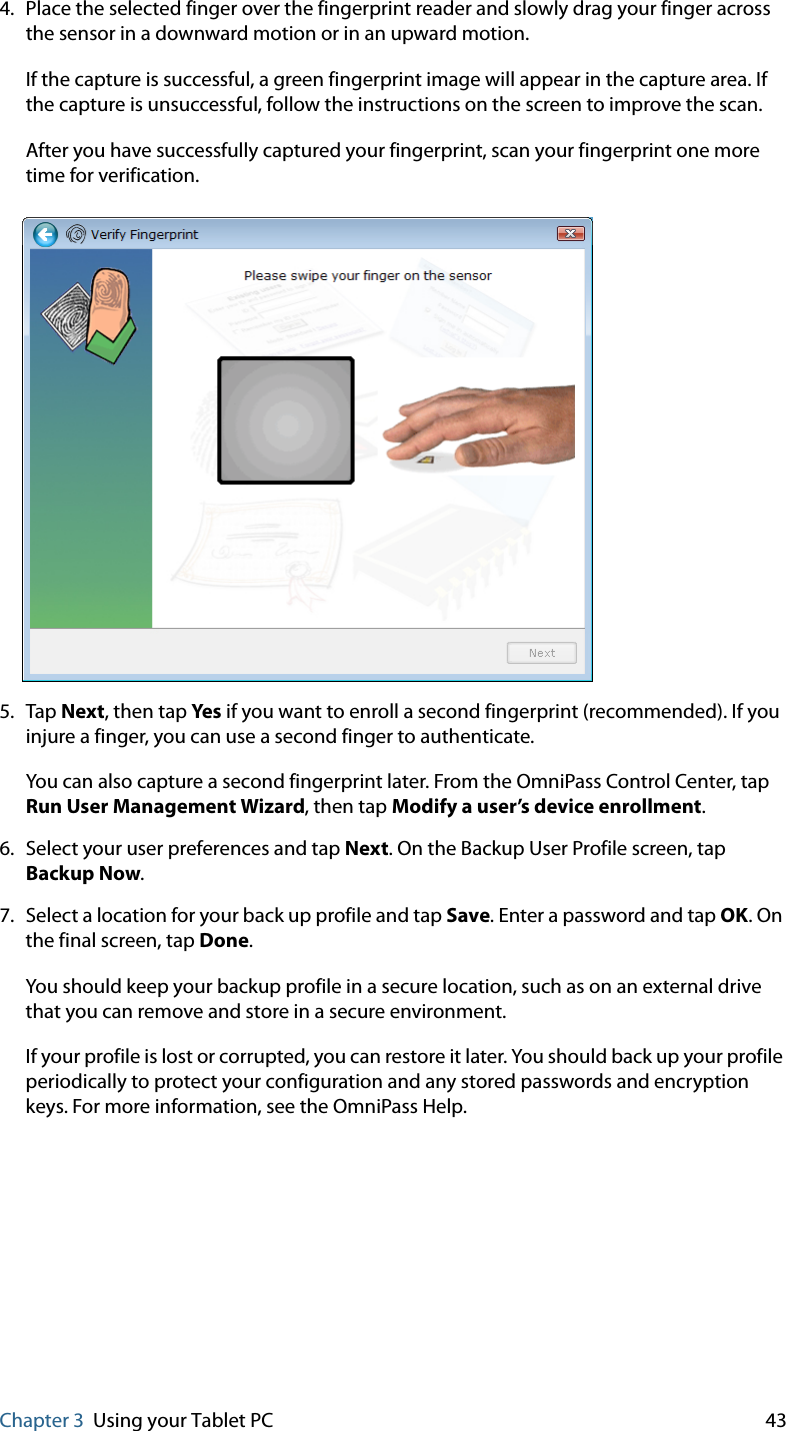 Chapter 3 Using your Tablet PC 434. Place the selected finger over the fingerprint reader and slowly drag your finger across the sensor in a downward motion or in an upward motion.If the capture is successful, a green fingerprint image will appear in the capture area. If the capture is unsuccessful, follow the instructions on the screen to improve the scan.After you have successfully captured your fingerprint, scan your fingerprint one more time for verification.5. Tap Next, then tap Yes  if you want to enroll a second fingerprint (recommended). If you injure a finger, you can use a second finger to authenticate.You can also capture a second fingerprint later. From the OmniPass Control Center, tap Run User Management Wizard, then tap Modify a user’s device enrollment.6. Select your user preferences and tap Next. On the Backup User Profile screen, tap Backup Now.7. Select a location for your back up profile and tap Save. Enter a password and tap OK. On the final screen, tap Done.You should keep your backup profile in a secure location, such as on an external drive that you can remove and store in a secure environment.If your profile is lost or corrupted, you can restore it later. You should back up your profile periodically to protect your configuration and any stored passwords and encryption keys. For more information, see the OmniPass Help.