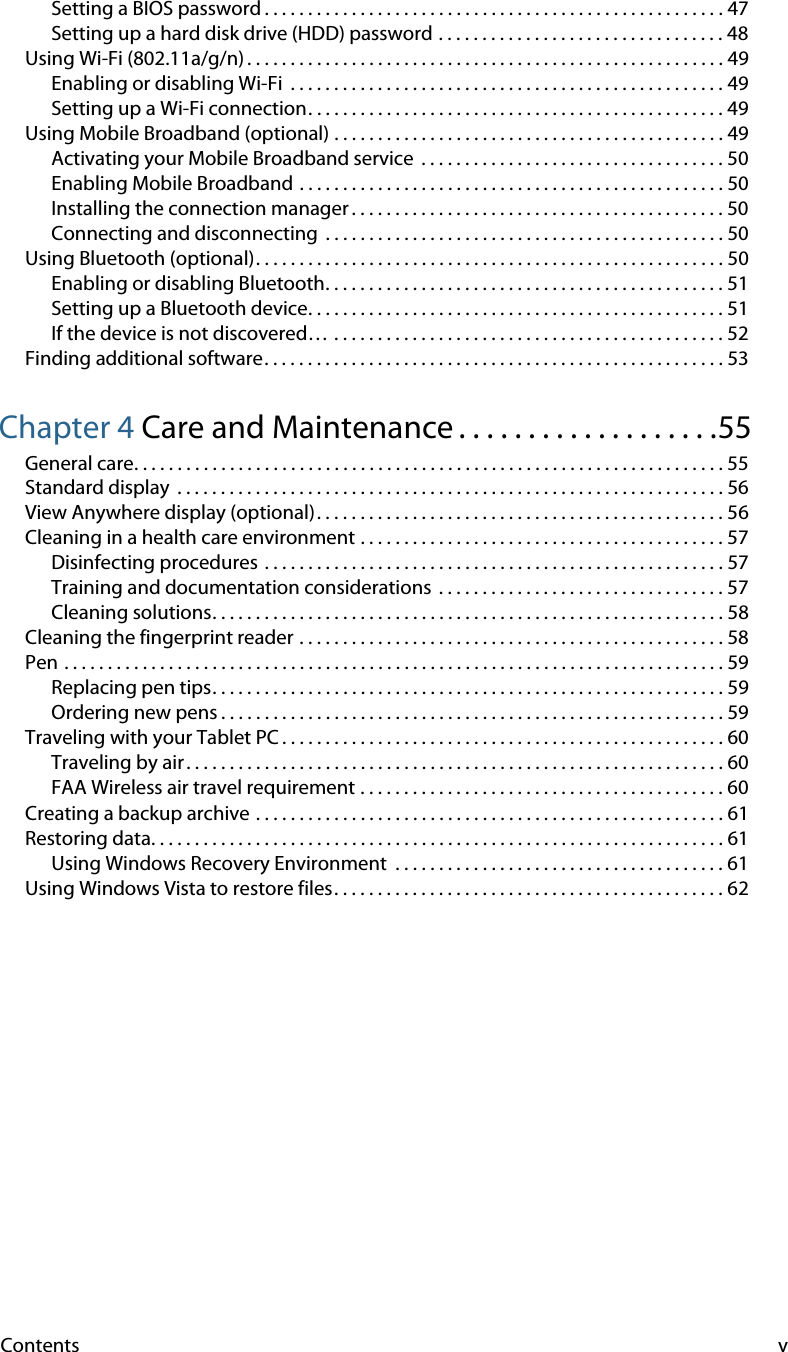 Contents vSetting a BIOS password . . . . . . . . . . . . . . . . . . . . . . . . . . . . . . . . . . . . . . . . . . . . . . . . . . . . . 47Setting up a hard disk drive (HDD) password . . . . . . . . . . . . . . . . . . . . . . . . . . . . . . . . . 48Using Wi-Fi (802.11a/g/n) . . . . . . . . . . . . . . . . . . . . . . . . . . . . . . . . . . . . . . . . . . . . . . . . . . . . . . . 49Enabling or disabling Wi-Fi  . . . . . . . . . . . . . . . . . . . . . . . . . . . . . . . . . . . . . . . . . . . . . . . . . . 49Setting up a Wi-Fi connection. . . . . . . . . . . . . . . . . . . . . . . . . . . . . . . . . . . . . . . . . . . . . . . . 49Using Mobile Broadband (optional) . . . . . . . . . . . . . . . . . . . . . . . . . . . . . . . . . . . . . . . . . . . . . 49Activating your Mobile Broadband service  . . . . . . . . . . . . . . . . . . . . . . . . . . . . . . . . . . . 50Enabling Mobile Broadband . . . . . . . . . . . . . . . . . . . . . . . . . . . . . . . . . . . . . . . . . . . . . . . . . 50Installing the connection manager . . . . . . . . . . . . . . . . . . . . . . . . . . . . . . . . . . . . . . . . . . . 50Connecting and disconnecting  . . . . . . . . . . . . . . . . . . . . . . . . . . . . . . . . . . . . . . . . . . . . . . 50Using Bluetooth (optional). . . . . . . . . . . . . . . . . . . . . . . . . . . . . . . . . . . . . . . . . . . . . . . . . . . . . . 50Enabling or disabling Bluetooth. . . . . . . . . . . . . . . . . . . . . . . . . . . . . . . . . . . . . . . . . . . . . . 51Setting up a Bluetooth device. . . . . . . . . . . . . . . . . . . . . . . . . . . . . . . . . . . . . . . . . . . . . . . . 51If the device is not discovered… . . . . . . . . . . . . . . . . . . . . . . . . . . . . . . . . . . . . . . . . . . . . . 52Finding additional software. . . . . . . . . . . . . . . . . . . . . . . . . . . . . . . . . . . . . . . . . . . . . . . . . . . . . 53Chapter 4 Care and Maintenance . . . . . . . . . . . . . . . . . . .55General care. . . . . . . . . . . . . . . . . . . . . . . . . . . . . . . . . . . . . . . . . . . . . . . . . . . . . . . . . . . . . . . . . . . . 55Standard display  . . . . . . . . . . . . . . . . . . . . . . . . . . . . . . . . . . . . . . . . . . . . . . . . . . . . . . . . . . . . . . . 56View Anywhere display (optional). . . . . . . . . . . . . . . . . . . . . . . . . . . . . . . . . . . . . . . . . . . . . . . 56Cleaning in a health care environment . . . . . . . . . . . . . . . . . . . . . . . . . . . . . . . . . . . . . . . . . . 57Disinfecting procedures . . . . . . . . . . . . . . . . . . . . . . . . . . . . . . . . . . . . . . . . . . . . . . . . . . . . . 57Training and documentation considerations  . . . . . . . . . . . . . . . . . . . . . . . . . . . . . . . . . 57Cleaning solutions. . . . . . . . . . . . . . . . . . . . . . . . . . . . . . . . . . . . . . . . . . . . . . . . . . . . . . . . . . . 58Cleaning the fingerprint reader . . . . . . . . . . . . . . . . . . . . . . . . . . . . . . . . . . . . . . . . . . . . . . . . . 58Pen . . . . . . . . . . . . . . . . . . . . . . . . . . . . . . . . . . . . . . . . . . . . . . . . . . . . . . . . . . . . . . . . . . . . . . . . . . . . 59Replacing pen tips. . . . . . . . . . . . . . . . . . . . . . . . . . . . . . . . . . . . . . . . . . . . . . . . . . . . . . . . . . . 59Ordering new pens . . . . . . . . . . . . . . . . . . . . . . . . . . . . . . . . . . . . . . . . . . . . . . . . . . . . . . . . . . 59Traveling with your Tablet PC . . . . . . . . . . . . . . . . . . . . . . . . . . . . . . . . . . . . . . . . . . . . . . . . . . . 60Traveling by air . . . . . . . . . . . . . . . . . . . . . . . . . . . . . . . . . . . . . . . . . . . . . . . . . . . . . . . . . . . . . . 60FAA Wireless air travel requirement . . . . . . . . . . . . . . . . . . . . . . . . . . . . . . . . . . . . . . . . . . 60Creating a backup archive . . . . . . . . . . . . . . . . . . . . . . . . . . . . . . . . . . . . . . . . . . . . . . . . . . . . . . 61Restoring data. . . . . . . . . . . . . . . . . . . . . . . . . . . . . . . . . . . . . . . . . . . . . . . . . . . . . . . . . . . . . . . . . . 61Using Windows Recovery Environment  . . . . . . . . . . . . . . . . . . . . . . . . . . . . . . . . . . . . . . 61Using Windows Vista to restore files. . . . . . . . . . . . . . . . . . . . . . . . . . . . . . . . . . . . . . . . . . . . . 62