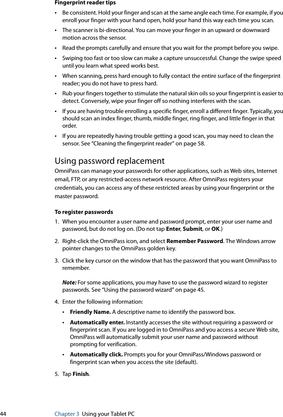 44 Chapter 3 Using your Tablet PCFingerprint reader tips•Be consistent. Hold your finger and scan at the same angle each time. For example, if you enroll your finger with your hand open, hold your hand this way each time you scan.•The scanner is bi-directional. You can move your finger in an upward or downward motion across the sensor.•Read the prompts carefully and ensure that you wait for the prompt before you swipe.•Swiping too fast or too slow can make a capture unsuccessful. Change the swipe speed until you learn what speed works best.•When scanning, press hard enough to fully contact the entire surface of the fingerprint reader; you do not have to press hard.•Rub your fingers together to stimulate the natural skin oils so your fingerprint is easier to detect. Conversely, wipe your finger off so nothing interferes with the scan.•If you are having trouble enrolling a specific finger, enroll a different finger. Typically, you should scan an index finger, thumb, middle finger, ring finger, and little finger in that order.•If you are repeatedly having trouble getting a good scan, you may need to clean the sensor. See “Cleaning the fingerprint reader” on page 58.Using password replacementOmniPass can manage your passwords for other applications, such as Web sites, Internet email, FTP, or any restricted-access network resource. After OmniPass registers your credentials, you can access any of these restricted areas by using your fingerprint or the master password.To register passwords1. When you encounter a user name and password prompt, enter your user name and password, but do not log on. (Do not tap Enter, Submit, or OK.)2. Right-click the OmniPass icon, and select Remember Password. The Windows arrow pointer changes to the OmniPass golden key.3. Click the key cursor on the window that has the password that you want OmniPass to remember.Note: For some applications, you may have to use the password wizard to register passwords. See “Using the password wizard” on page 45.4. Enter the following information:•Friendly Name. A descriptive name to identify the password box.•Automatically enter. Instantly accesses the site without requiring a password or fingerprint scan. If you are logged in to OmniPass and you access a secure Web site, OmniPass will automatically submit your user name and password without prompting for verification.•Automatically click. Prompts you for your OmniPass/Windows password or fingerprint scan when you access the site (default).5. Tap Finish.