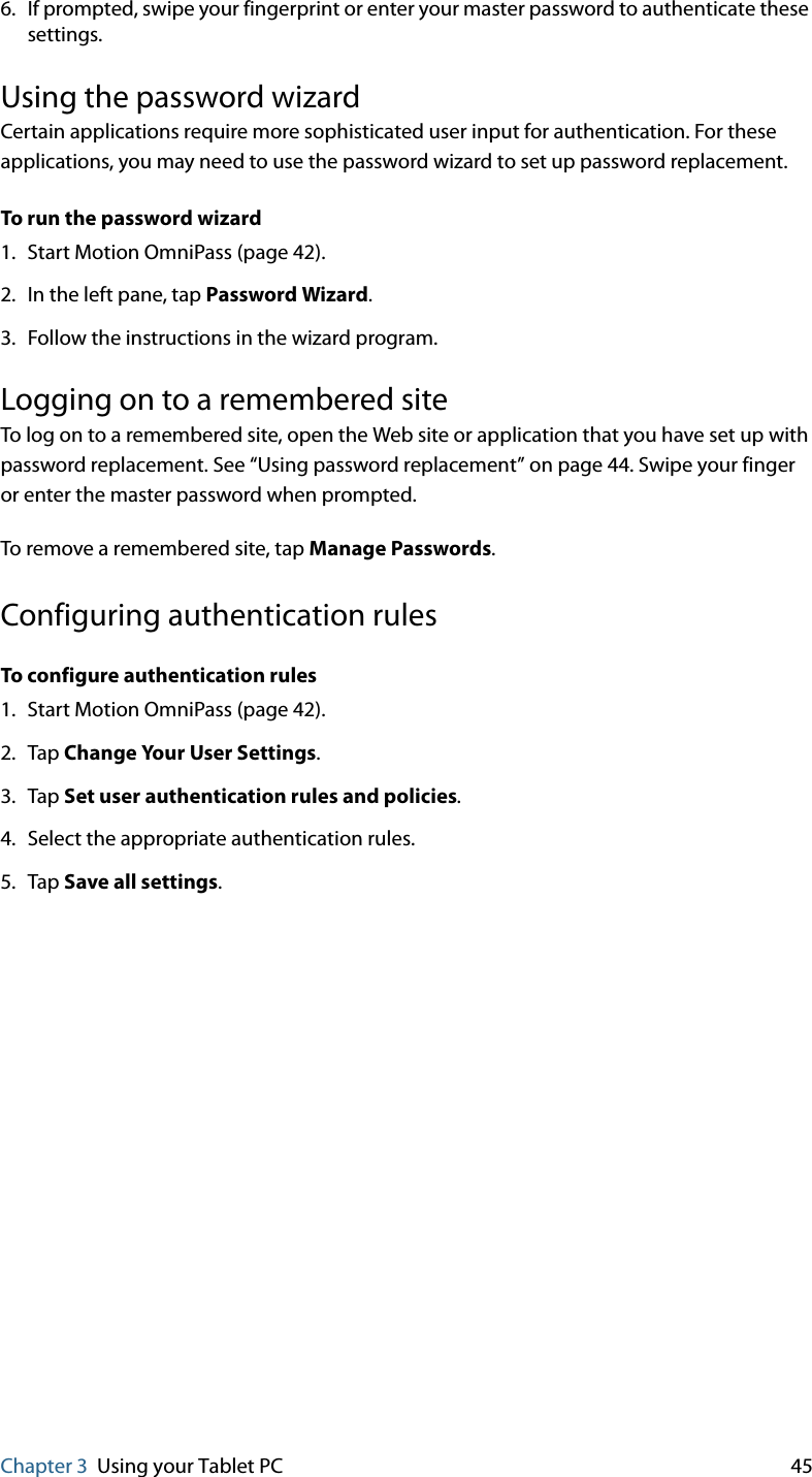 Chapter 3 Using your Tablet PC 456. If prompted, swipe your fingerprint or enter your master password to authenticate these settings.Using the password wizardCertain applications require more sophisticated user input for authentication. For these applications, you may need to use the password wizard to set up password replacement.To run the password wizard1. Start Motion OmniPass (page 42).2. In the left pane, tap Password Wizard.3. Follow the instructions in the wizard program.Logging on to a remembered siteTo log on to a remembered site, open the Web site or application that you have set up with password replacement. See “Using password replacement” on page 44. Swipe your finger or enter the master password when prompted.To remove a remembered site, tap Manage Passwords.Configuring authentication rulesTo configure authentication rules1. Start Motion OmniPass (page 42).2. Tap Change Your User Settings.3. Tap Set user authentication rules and policies.4. Select the appropriate authentication rules.5. Tap Save all settings.