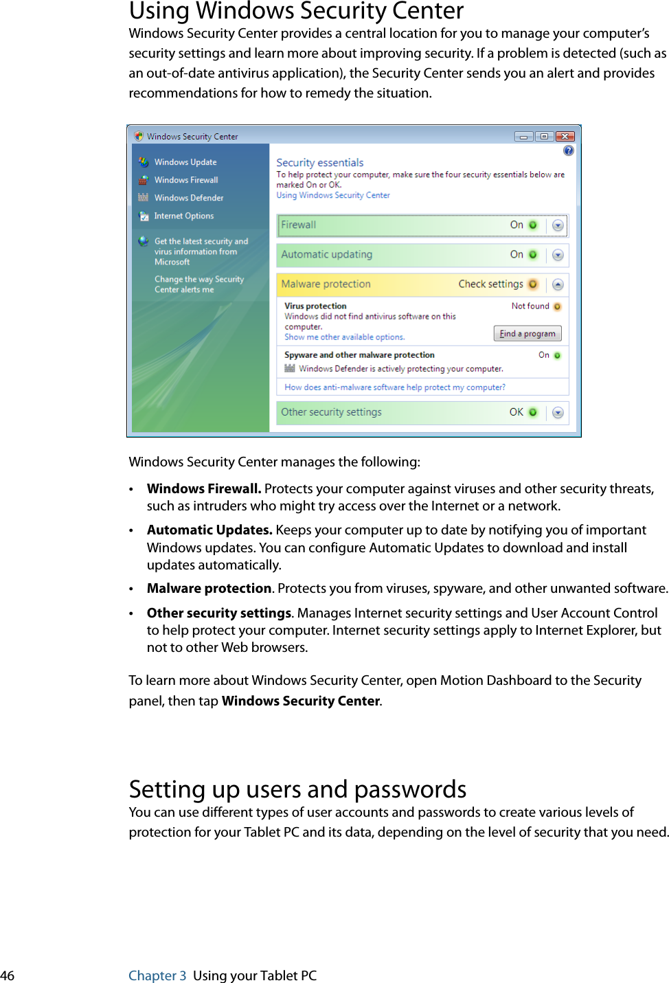 46 Chapter 3 Using your Tablet PCUsing Windows Security CenterWindows Security Center provides a central location for you to manage your computer’s security settings and learn more about improving security. If a problem is detected (such as an out-of-date antivirus application), the Security Center sends you an alert and provides recommendations for how to remedy the situation.Windows Security Center manages the following:•Windows Firewall. Protects your computer against viruses and other security threats, such as intruders who might try access over the Internet or a network.•Automatic Updates. Keeps your computer up to date by notifying you of important Windows updates. You can configure Automatic Updates to download and install updates automatically.•Malware protection. Protects you from viruses, spyware, and other unwanted software.•Other security settings. Manages Internet security settings and User Account Control to help protect your computer. Internet security settings apply to Internet Explorer, but not to other Web browsers.To learn more about Windows Security Center, open Motion Dashboard to the Security panel, then tap Windows Security Center.Setting up users and passwordsYou can use different types of user accounts and passwords to create various levels of protection for your Tablet PC and its data, depending on the level of security that you need.