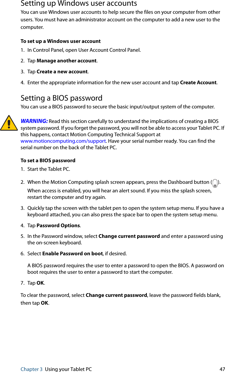 Chapter 3 Using your Tablet PC 47Setting up Windows user accountsYou can use Windows user accounts to help secure the files on your computer from other users. You must have an administrator account on the computer to add a new user to the computer.To set up a Windows user account1. In Control Panel, open User Account Control Panel.2. Tap Manage another account.3. Tap Create a new account.4. Enter the appropriate information for the new user account and tap Create Account.Setting a BIOS passwordYou can use a BIOS password to secure the basic input/output system of the computer.WARNING: Read this section carefully to understand the implications of creating a BIOS system password. If you forget the password, you will not be able to access your Tablet PC. If this happens, contact Motion Computing Technical Support at www.motioncomputing.com/support. Have your serial number ready. You can find the serial number on the back of the Tablet PC.To set a BIOS password1. Start the Tablet PC.2. When the Motion Computing splash screen appears, press the Dashboard button ( ). When access is enabled, you will hear an alert sound. If you miss the splash screen, restart the computer and try again.3. Quickly tap the screen with the tablet pen to open the system setup menu. If you have a keyboard attached, you can also press the space bar to open the system setup menu.4. Tap Password Options.5. In the Password window, select Change current password and enter a password using the on-screen keyboard. 6. Select Enable Password on boot, if desired.A BIOS password requires the user to enter a password to open the BIOS. A password on boot requires the user to enter a password to start the computer.7. Tap OK.To clear the password, select Change current password, leave the password fields blank, then tap OK.