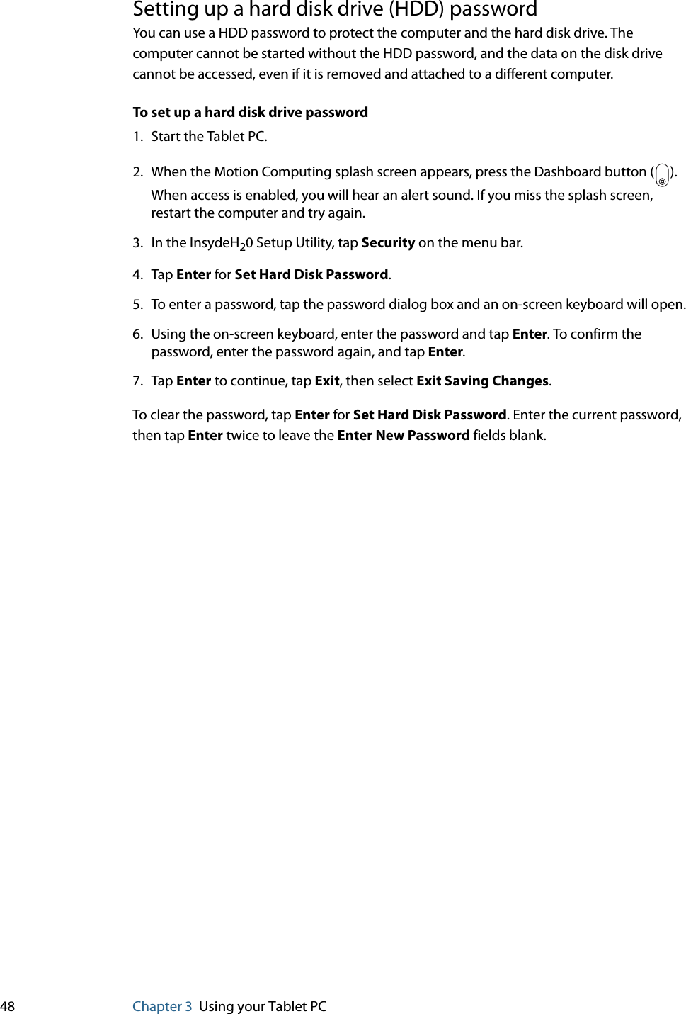 48 Chapter 3 Using your Tablet PCSetting up a hard disk drive (HDD) passwordYou can use a HDD password to protect the computer and the hard disk drive. The computer cannot be started without the HDD password, and the data on the disk drive cannot be accessed, even if it is removed and attached to a different computer.To set up a hard disk drive password1. Start the Tablet PC.2. When the Motion Computing splash screen appears, press the Dashboard button ( ). When access is enabled, you will hear an alert sound. If you miss the splash screen, restart the computer and try again.3. In the InsydeH20 Setup Utility, tap Security on the menu bar.4. Tap Enter for Set Hard Disk Password.5. To enter a password, tap the password dialog box and an on-screen keyboard will open.6. Using the on-screen keyboard, enter the password and tap Enter. To confirm the password, enter the password again, and tap Enter.7. Tap Enter to continue, tap Exit, then select Exit Saving Changes.To clear the password, tap Enter for Set Hard Disk Password. Enter the current password, then tap Enter twice to leave the Enter New Password fields blank.