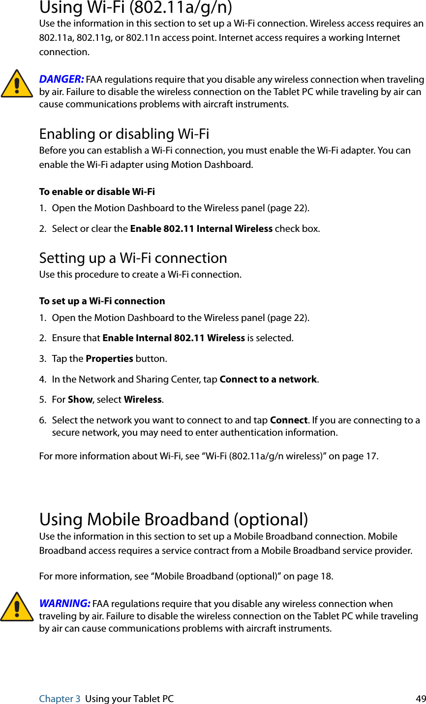 Chapter 3 Using your Tablet PC 49Using Wi-Fi (802.11a/g/n)Use the information in this section to set up a Wi-Fi connection. Wireless access requires an 802.11a, 802.11g, or 802.11n access point. Internet access requires a working Internet connection.DANGER: FAA regulations require that you disable any wireless connection when traveling by air. Failure to disable the wireless connection on the Tablet PC while traveling by air can cause communications problems with aircraft instruments.Enabling or disabling Wi-FiBefore you can establish a Wi-Fi connection, you must enable the Wi-Fi adapter. You can enable the Wi-Fi adapter using Motion Dashboard.To enable or disable Wi-Fi1. Open the Motion Dashboard to the Wireless panel (page 22).2. Select or clear the Enable 802.11 Internal Wireless check box.Setting up a Wi-Fi connectionUse this procedure to create a Wi-Fi connection.To set up a Wi-Fi connection1. Open the Motion Dashboard to the Wireless panel (page 22).2. Ensure that Enable Internal 802.11 Wireless is selected.3. Tap the Properties button.4. In the Network and Sharing Center, tap Connect to a network.5. For Show, select Wireless.6. Select the network you want to connect to and tap Connect. If you are connecting to a secure network, you may need to enter authentication information.For more information about Wi-Fi, see “Wi-Fi (802.11a/g/n wireless)” on page 17.Using Mobile Broadband (optional)Use the information in this section to set up a Mobile Broadband connection. Mobile Broadband access requires a service contract from a Mobile Broadband service provider.For more information, see “Mobile Broadband (optional)” on page 18.WARNING: FAA regulations require that you disable any wireless connection when traveling by air. Failure to disable the wireless connection on the Tablet PC while traveling by air can cause communications problems with aircraft instruments.