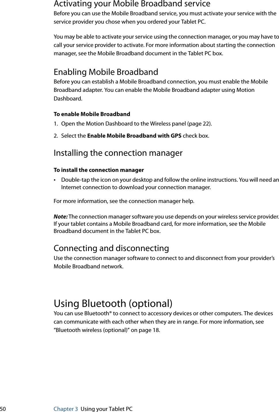 50 Chapter 3 Using your Tablet PCActivating your Mobile Broadband serviceBefore you can use the Mobile Broadband service, you must activate your service with the service provider you chose when you ordered your Tablet PC.You may be able to activate your service using the connection manager, or you may have to call your service provider to activate. For more information about starting the connection manager, see the Mobile Broadband document in the Tablet PC box. Enabling Mobile BroadbandBefore you can establish a Mobile Broadband connection, you must enable the Mobile Broadband adapter. You can enable the Mobile Broadband adapter using Motion Dashboard.To enable Mobile Broadband1. Open the Motion Dashboard to the Wireless panel (page 22).2. Select the Enable Mobile Broadband with GPS check box.Installing the connection managerTo install the connection manager•Double-tap the icon on your desktop and follow the online instructions. You will need an Internet connection to download your connection manager.For more information, see the connection manager help.Note: The connection manager software you use depends on your wireless service provider. If your tablet contains a Mobile Broadband card, for more information, see the Mobile Broadband document in the Tablet PC box.Connecting and disconnectingUse the connection manager software to connect to and disconnect from your provider’s Mobile Broadband network.Using Bluetooth (optional)You can use Bluetooth® to connect to accessory devices or other computers. The devices can communicate with each other when they are in range. For more information, see “Bluetooth wireless (optional)” on page 18.