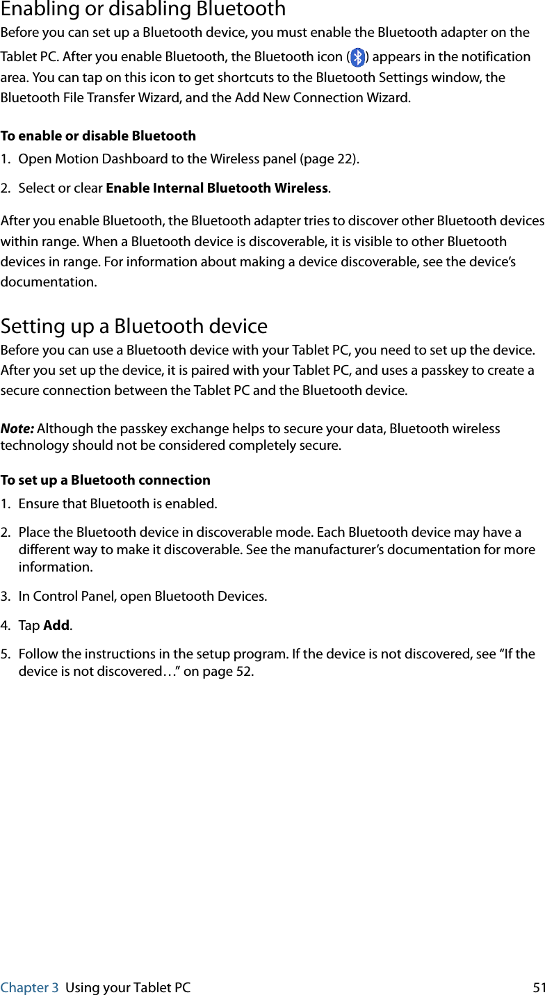 Chapter 3 Using your Tablet PC 51Enabling or disabling BluetoothBefore you can set up a Bluetooth device, you must enable the Bluetooth adapter on the Tablet PC. After you enable Bluetooth, the Bluetooth icon ( ) appears in the notification area. You can tap on this icon to get shortcuts to the Bluetooth Settings window, the Bluetooth File Transfer Wizard, and the Add New Connection Wizard.To enable or disable Bluetooth1. Open Motion Dashboard to the Wireless panel (page 22).2. Select or clear Enable Internal Bluetooth Wireless.After you enable Bluetooth, the Bluetooth adapter tries to discover other Bluetooth devices within range. When a Bluetooth device is discoverable, it is visible to other Bluetooth devices in range. For information about making a device discoverable, see the device’s documentation.Setting up a Bluetooth deviceBefore you can use a Bluetooth device with your Tablet PC, you need to set up the device. After you set up the device, it is paired with your Tablet PC, and uses a passkey to create a secure connection between the Tablet PC and the Bluetooth device.Note: Although the passkey exchange helps to secure your data, Bluetooth wireless technology should not be considered completely secure.To set up a Bluetooth connection1. Ensure that Bluetooth is enabled.2. Place the Bluetooth device in discoverable mode. Each Bluetooth device may have a different way to make it discoverable. See the manufacturer’s documentation for more information.3. In Control Panel, open Bluetooth Devices.4. Tap Add.5. Follow the instructions in the setup program. If the device is not discovered, see “If the device is not discovered…” on page 52.