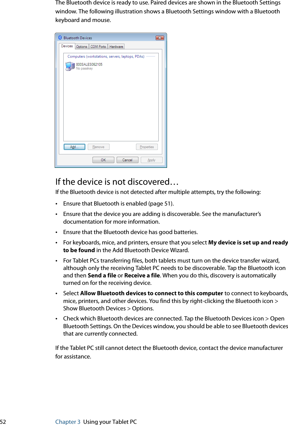 52 Chapter 3 Using your Tablet PCThe Bluetooth device is ready to use. Paired devices are shown in the Bluetooth Settings window. The following illustration shows a Bluetooth Settings window with a Bluetooth keyboard and mouse.If the device is not discovered…If the Bluetooth device is not detected after multiple attempts, try the following:•Ensure that Bluetooth is enabled (page 51).•Ensure that the device you are adding is discoverable. See the manufacturer’s documentation for more information.•Ensure that the Bluetooth device has good batteries.•For keyboards, mice, and printers, ensure that you select My device is set up and ready to be found in the Add Bluetooth Device Wizard.•For Tablet PCs transferring files, both tablets must turn on the device transfer wizard, although only the receiving Tablet PC needs to be discoverable. Tap the Bluetooth icon and then Send a file or Receive a file. When you do this, discovery is automatically turned on for the receiving device.•Select Allow Bluetooth devices to connect to this computer to connect to keyboards, mice, printers, and other devices. You find this by right-clicking the Bluetooth icon &gt; Show Bluetooth Devices &gt; Options.•Check which Bluetooth devices are connected. Tap the Bluetooth Devices icon &gt; Open Bluetooth Settings. On the Devices window, you should be able to see Bluetooth devices that are currently connected.If the Tablet PC still cannot detect the Bluetooth device, contact the device manufacturer for assistance.