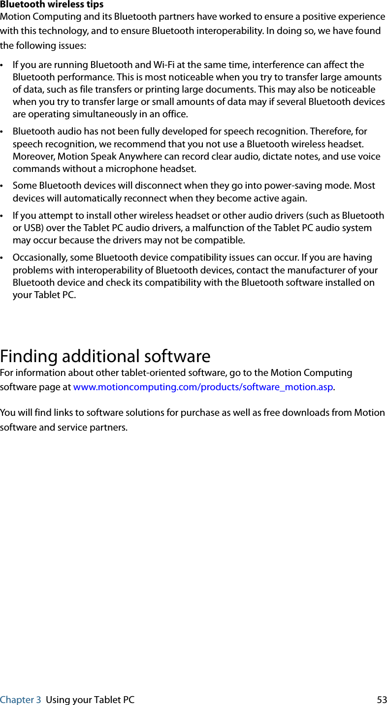 Chapter 3 Using your Tablet PC 53Bluetooth wireless tipsMotion Computing and its Bluetooth partners have worked to ensure a positive experience with this technology, and to ensure Bluetooth interoperability. In doing so, we have found the following issues:•If you are running Bluetooth and Wi-Fi at the same time, interference can affect the Bluetooth performance. This is most noticeable when you try to transfer large amounts of data, such as file transfers or printing large documents. This may also be noticeable when you try to transfer large or small amounts of data may if several Bluetooth devices are operating simultaneously in an office.•Bluetooth audio has not been fully developed for speech recognition. Therefore, for speech recognition, we recommend that you not use a Bluetooth wireless headset. Moreover, Motion Speak Anywhere can record clear audio, dictate notes, and use voice commands without a microphone headset.•Some Bluetooth devices will disconnect when they go into power-saving mode. Most devices will automatically reconnect when they become active again.•If you attempt to install other wireless headset or other audio drivers (such as Bluetooth or USB) over the Tablet PC audio drivers, a malfunction of the Tablet PC audio system may occur because the drivers may not be compatible.•Occasionally, some Bluetooth device compatibility issues can occur. If you are having problems with interoperability of Bluetooth devices, contact the manufacturer of your Bluetooth device and check its compatibility with the Bluetooth software installed on your Tablet PC.Finding additional softwareFor information about other tablet-oriented software, go to the Motion Computing software page at www.motioncomputing.com/products/software_motion.asp.You will find links to software solutions for purchase as well as free downloads from Motion software and service partners.