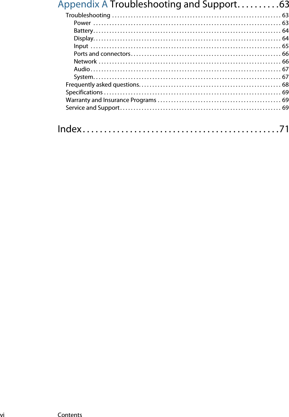 vi ContentsAppendix A Troubleshooting and Support. . . . . . . . . .63Troubleshooting . . . . . . . . . . . . . . . . . . . . . . . . . . . . . . . . . . . . . . . . . . . . . . . . . . . . . . . . . . . . . . . 63Power  . . . . . . . . . . . . . . . . . . . . . . . . . . . . . . . . . . . . . . . . . . . . . . . . . . . . . . . . . . . . . . . . . . . . . . 63Battery. . . . . . . . . . . . . . . . . . . . . . . . . . . . . . . . . . . . . . . . . . . . . . . . . . . . . . . . . . . . . . . . . . . . . . 64Display. . . . . . . . . . . . . . . . . . . . . . . . . . . . . . . . . . . . . . . . . . . . . . . . . . . . . . . . . . . . . . . . . . . . . . 64Input  . . . . . . . . . . . . . . . . . . . . . . . . . . . . . . . . . . . . . . . . . . . . . . . . . . . . . . . . . . . . . . . . . . . . . . . 65Ports and connectors . . . . . . . . . . . . . . . . . . . . . . . . . . . . . . . . . . . . . . . . . . . . . . . . . . . . . . . . 66Network  . . . . . . . . . . . . . . . . . . . . . . . . . . . . . . . . . . . . . . . . . . . . . . . . . . . . . . . . . . . . . . . . . . . . 66Audio . . . . . . . . . . . . . . . . . . . . . . . . . . . . . . . . . . . . . . . . . . . . . . . . . . . . . . . . . . . . . . . . . . . . . . . 67System. . . . . . . . . . . . . . . . . . . . . . . . . . . . . . . . . . . . . . . . . . . . . . . . . . . . . . . . . . . . . . . . . . . . . . 67Frequently asked questions. . . . . . . . . . . . . . . . . . . . . . . . . . . . . . . . . . . . . . . . . . . . . . . . . . . . . 68Specifications . . . . . . . . . . . . . . . . . . . . . . . . . . . . . . . . . . . . . . . . . . . . . . . . . . . . . . . . . . . . . . . . . . 69Warranty and Insurance Programs . . . . . . . . . . . . . . . . . . . . . . . . . . . . . . . . . . . . . . . . . . . . . . 69Service and Support . . . . . . . . . . . . . . . . . . . . . . . . . . . . . . . . . . . . . . . . . . . . . . . . . . . . . . . . . . . . 69Index . . . . . . . . . . . . . . . . . . . . . . . . . . . . . . . . . . . . . . . . . . . . . .71