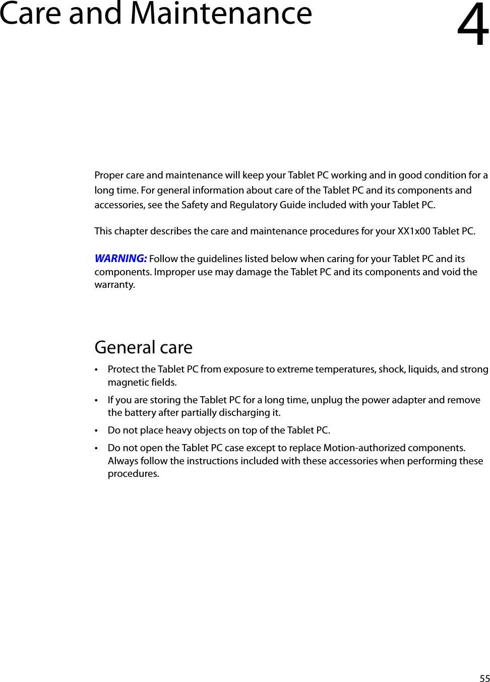 55Care and Maintenance 4Proper care and maintenance will keep your Tablet PC working and in good condition for a long time. For general information about care of the Tablet PC and its components and accessories, see the Safety and Regulatory Guide included with your Tablet PC.This chapter describes the care and maintenance procedures for your XX1x00 Tablet PC.WARNING: Follow the guidelines listed below when caring for your Tablet PC and its components. Improper use may damage the Tablet PC and its components and void the warranty.General care•Protect the Tablet PC from exposure to extreme temperatures, shock, liquids, and strong magnetic fields.•If you are storing the Tablet PC for a long time, unplug the power adapter and remove the battery after partially discharging it.•Do not place heavy objects on top of the Tablet PC.•Do not open the Tablet PC case except to replace Motion-authorized components. Always follow the instructions included with these accessories when performing these procedures.