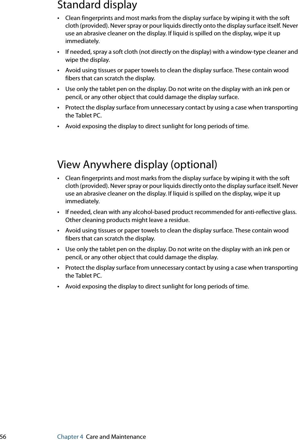 56 Chapter 4 Care and MaintenanceStandard display•Clean fingerprints and most marks from the display surface by wiping it with the soft cloth (provided). Never spray or pour liquids directly onto the display surface itself. Never use an abrasive cleaner on the display. If liquid is spilled on the display, wipe it up immediately.•If needed, spray a soft cloth (not directly on the display) with a window-type cleaner and wipe the display. •Avoid using tissues or paper towels to clean the display surface. These contain wood fibers that can scratch the display.•Use only the tablet pen on the display. Do not write on the display with an ink pen or pencil, or any other object that could damage the display surface.•Protect the display surface from unnecessary contact by using a case when transporting the Tablet PC.•Avoid exposing the display to direct sunlight for long periods of time.View Anywhere display (optional)•Clean fingerprints and most marks from the display surface by wiping it with the soft cloth (provided). Never spray or pour liquids directly onto the display surface itself. Never use an abrasive cleaner on the display. If liquid is spilled on the display, wipe it up immediately.•If needed, clean with any alcohol-based product recommended for anti-reflective glass. Other cleaning products might leave a residue.•Avoid using tissues or paper towels to clean the display surface. These contain wood fibers that can scratch the display.•Use only the tablet pen on the display. Do not write on the display with an ink pen or pencil, or any other object that could damage the display.•Protect the display surface from unnecessary contact by using a case when transporting the Tablet PC.•Avoid exposing the display to direct sunlight for long periods of time.