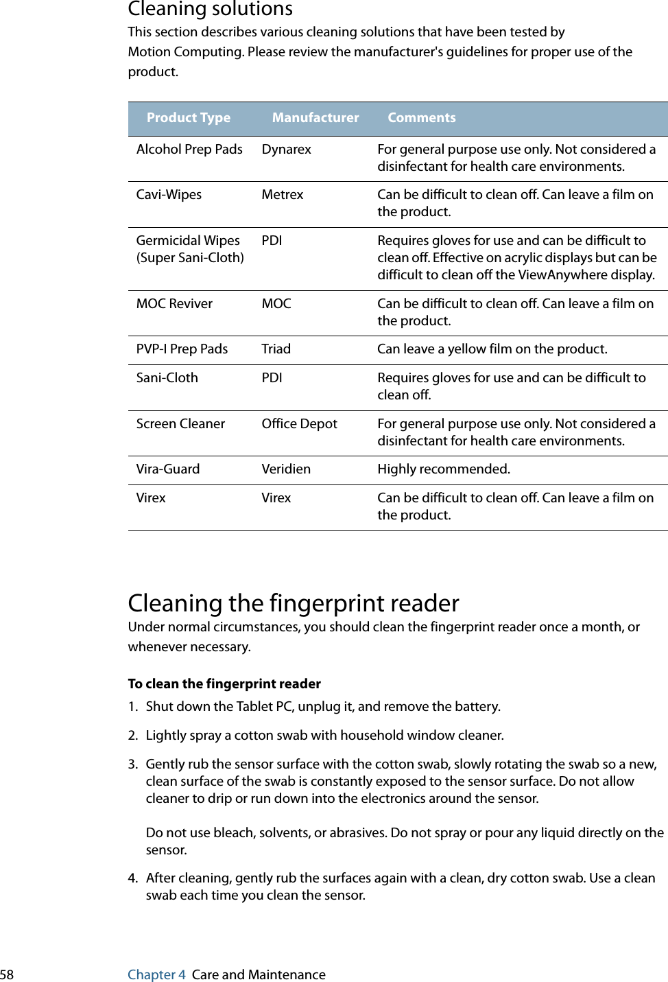 58 Chapter 4 Care and MaintenanceCleaning solutionsThis section describes various cleaning solutions that have been tested by Motion Computing. Please review the manufacturer&apos;s guidelines for proper use of the product.Cleaning the fingerprint readerUnder normal circumstances, you should clean the fingerprint reader once a month, or whenever necessary.To clean the fingerprint reader1. Shut down the Tablet PC, unplug it, and remove the battery.2. Lightly spray a cotton swab with household window cleaner.3. Gently rub the sensor surface with the cotton swab, slowly rotating the swab so a new, clean surface of the swab is constantly exposed to the sensor surface. Do not allow cleaner to drip or run down into the electronics around the sensor.Do not use bleach, solvents, or abrasives. Do not spray or pour any liquid directly on the sensor.4. After cleaning, gently rub the surfaces again with a clean, dry cotton swab. Use a clean swab each time you clean the sensor.Product Type Manufacturer CommentsAlcohol Prep Pads Dynarex For general purpose use only. Not considered a disinfectant for health care environments.Cavi-Wipes Metrex Can be difficult to clean off. Can leave a film on the product.Germicidal Wipes (Super Sani-Cloth)PDI Requires gloves for use and can be difficult to clean off. Effective on acrylic displays but can be difficult to clean off the ViewAnywhere display.MOC Reviver MOC Can be difficult to clean off. Can leave a film on the product.PVP-I Prep Pads Triad Can leave a yellow film on the product.Sani-Cloth PDI Requires gloves for use and can be difficult to clean off.Screen Cleaner Office Depot For general purpose use only. Not considered a disinfectant for health care environments.Vira-Guard Veridien Highly recommended.Virex Virex Can be difficult to clean off. Can leave a film on the product.