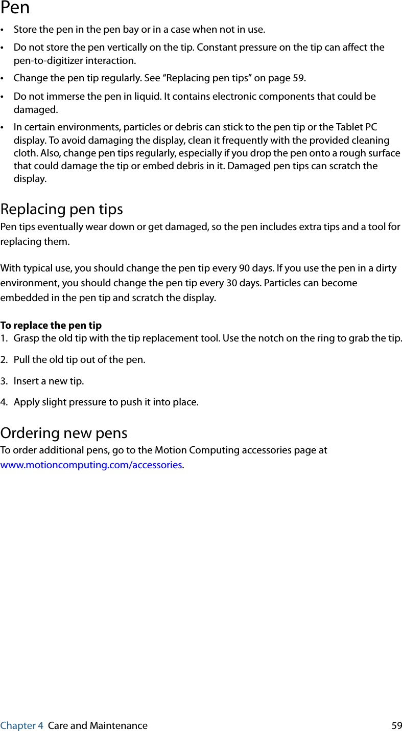 Chapter 4 Care and Maintenance 59Pen•Store the pen in the pen bay or in a case when not in use.•Do not store the pen vertically on the tip. Constant pressure on the tip can affect the pen-to-digitizer interaction.•Change the pen tip regularly. See “Replacing pen tips” on page 59.•Do not immerse the pen in liquid. It contains electronic components that could be damaged.•In certain environments, particles or debris can stick to the pen tip or the Tablet PC display. To avoid damaging the display, clean it frequently with the provided cleaning cloth. Also, change pen tips regularly, especially if you drop the pen onto a rough surface that could damage the tip or embed debris in it. Damaged pen tips can scratch the display.Replacing pen tipsPen tips eventually wear down or get damaged, so the pen includes extra tips and a tool for replacing them.With typical use, you should change the pen tip every 90 days. If you use the pen in a dirty environment, you should change the pen tip every 30 days. Particles can become embedded in the pen tip and scratch the display.To replace the pen tip1. Grasp the old tip with the tip replacement tool. Use the notch on the ring to grab the tip.2. Pull the old tip out of the pen.3. Insert a new tip.4. Apply slight pressure to push it into place.Ordering new pensTo order additional pens, go to the Motion Computing accessories page at www.motioncomputing.com/accessories.